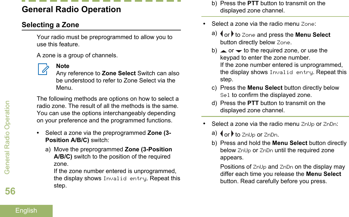 General Radio OperationSelecting a ZoneYour radio must be preprogrammed to allow you touse this feature.A zone is a group of channels.NoteAny reference to Zone Select Switch can alsobe understood to refer to Zone Select via theMenu.The following methods are options on how to select aradio zone. The result of all the methods is the same.You can use the options interchangeably dependingon your preference and the programmed functions.•Select a zone via the preprogrammed Zone (3-Position A/B/C) switch:a) Move the preprogrammed Zone (3-PositionA/B/C) switch to the position of the requiredzone.If the zone number entered is unprogrammed,the display shows Invalid entry. Repeat thisstep.b) Press the PTT button to transmit on thedisplayed zone channel.•Select a zone via the radio menu Zone:a)  or   to Zone and press the Menu Selectbutton directly below Zone.b)  or   to the required zone, or use thekeypad to enter the zone number.If the zone number entered is unprogrammed,the display shows Invalid entry. Repeat thisstep.c) Press the Menu Select button directly belowSel to confirm the displayed zone.d) Press the PTT button to transmit on thedisplayed zone channel.•Select a zone via the radio menu ZnUp or ZnDn:a)  or   to ZnUp or ZnDn.b) Press and hold the Menu Select button directlybelow ZnUp or ZnDn until the required zoneappears.Positions of ZnUp and ZnDn on the display maydiffer each time you release the Menu Selectbutton. Read carefully before you press.General Radio Operation56English