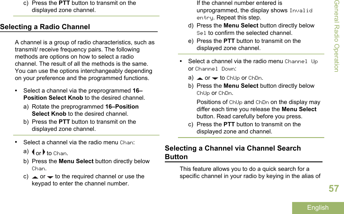 c) Press the PTT button to transmit on thedisplayed zone channel.Selecting a Radio ChannelA channel is a group of radio characteristics, such astransmit/ receive frequency pairs. The followingmethods are options on how to select a radiochannel. The result of all the methods is the same.You can use the options interchangeably dependingon your preference and the programmed functions.•Select a channel via the preprogrammed 16–Position Select Knob to the desired channel.a) Rotate the preprogrammed 16–PositionSelect Knob to the desired channel.b) Press the PTT button to transmit on thedisplayed zone channel.•Select a channel via the radio menu Chan:a)  or   to Chan.b) Press the Menu Select button directly belowChan.c)  or   to the required channel or use thekeypad to enter the channel number.If the channel number entered isunprogrammed, the display shows Invalidentry. Repeat this step.d) Press the Menu Select button directly belowSel to confirm the selected channel.e) Press the PTT button to transmit on thedisplayed zone channel.•Select a channel via the radio menu Channel Upor Channel Down:a)  or   to ChUp or ChDn.b) Press the Menu Select button directly belowChUp or ChDn.Positions of ChUp and ChDn on the display maydiffer each time you release the Menu Selectbutton. Read carefully before you press.c) Press the PTT button to transmit on thedisplayed zone and channel.Selecting a Channel via Channel SearchButtonThis feature allows you to do a quick search for aspecific channel in your radio by keying in the alias ofGeneral Radio Operation57English