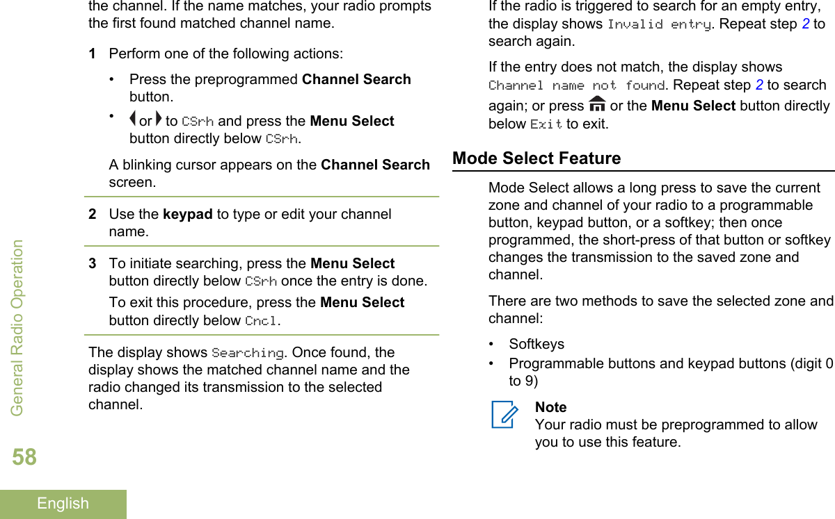 the channel. If the name matches, your radio promptsthe first found matched channel name.1Perform one of the following actions:• Press the preprogrammed Channel Searchbutton.• or   to CSrh and press the Menu Selectbutton directly below CSrh.A blinking cursor appears on the Channel Searchscreen.2Use the keypad to type or edit your channelname.3To initiate searching, press the Menu Selectbutton directly below CSrh once the entry is done.To exit this procedure, press the Menu Selectbutton directly below Cncl.The display shows Searching. Once found, thedisplay shows the matched channel name and theradio changed its transmission to the selectedchannel.If the radio is triggered to search for an empty entry,the display shows Invalid entry. Repeat step 2 tosearch again.If the entry does not match, the display showsChannel name not found. Repeat step 2 to searchagain; or press   or the Menu Select button directlybelow Exit to exit.Mode Select FeatureMode Select allows a long press to save the currentzone and channel of your radio to a programmablebutton, keypad button, or a softkey; then onceprogrammed, the short-press of that button or softkeychanges the transmission to the saved zone andchannel.There are two methods to save the selected zone andchannel:• Softkeys• Programmable buttons and keypad buttons (digit 0to 9)NoteYour radio must be preprogrammed to allowyou to use this feature.General Radio Operation58English