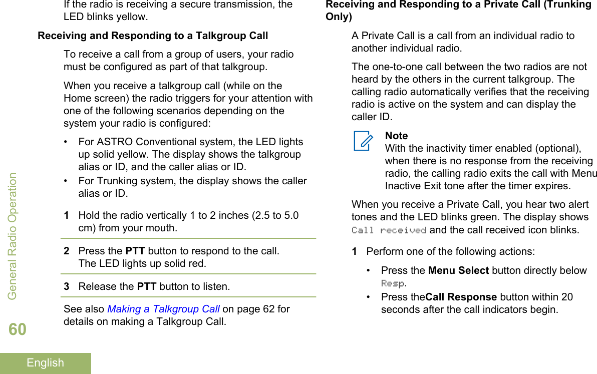 If the radio is receiving a secure transmission, theLED blinks yellow.Receiving and Responding to a Talkgroup CallTo receive a call from a group of users, your radiomust be configured as part of that talkgroup.When you receive a talkgroup call (while on theHome screen) the radio triggers for your attention withone of the following scenarios depending on thesystem your radio is configured:• For ASTRO Conventional system, the LED lightsup solid yellow. The display shows the talkgroupalias or ID, and the caller alias or ID.• For Trunking system, the display shows the calleralias or ID.1Hold the radio vertically 1 to 2 inches (2.5 to 5.0cm) from your mouth.2Press the PTT button to respond to the call.The LED lights up solid red.3Release the PTT button to listen.See also Making a Talkgroup Call on page 62 fordetails on making a Talkgroup Call.Receiving and Responding to a Private Call (TrunkingOnly)A Private Call is a call from an individual radio toanother individual radio.The one-to-one call between the two radios are notheard by the others in the current talkgroup. Thecalling radio automatically verifies that the receivingradio is active on the system and can display thecaller ID.NoteWith the inactivity timer enabled (optional),when there is no response from the receivingradio, the calling radio exits the call with MenuInactive Exit tone after the timer expires.When you receive a Private Call, you hear two alerttones and the LED blinks green. The display showsCall received and the call received icon blinks.1Perform one of the following actions:•Press the Menu Select button directly belowResp.• Press theCall Response button within 20seconds after the call indicators begin.General Radio Operation60English