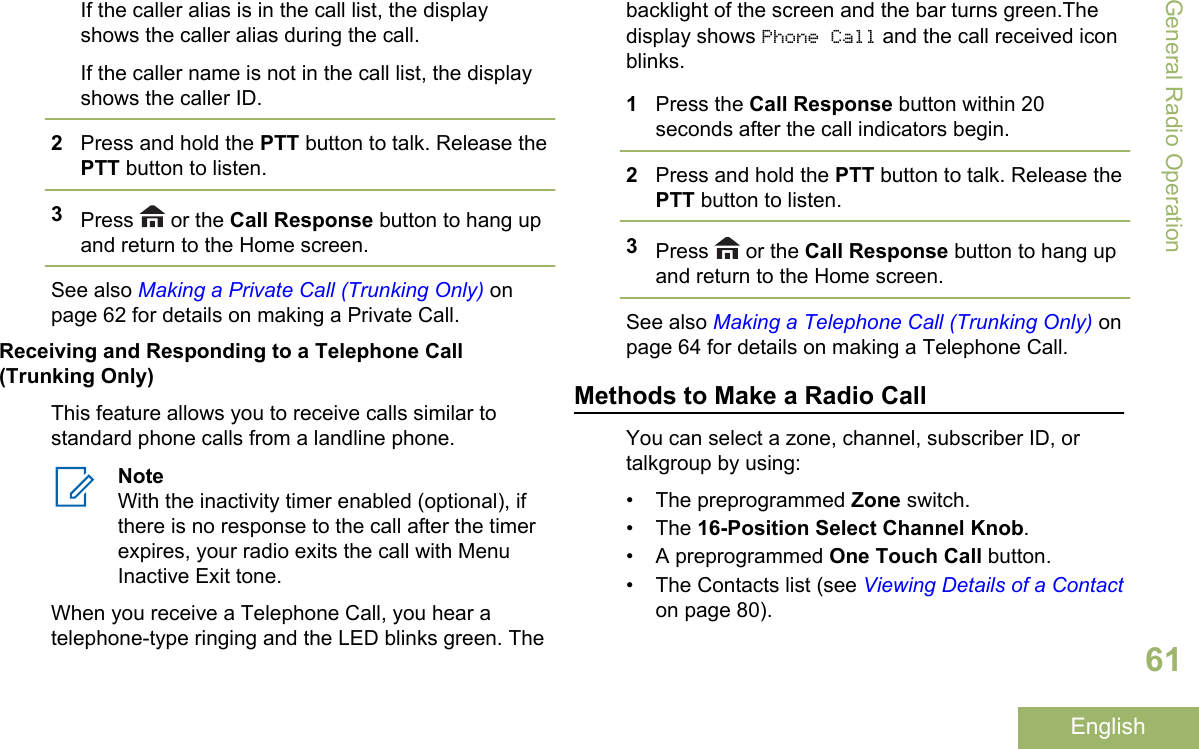 If the caller alias is in the call list, the displayshows the caller alias during the call.If the caller name is not in the call list, the displayshows the caller ID.2Press and hold the PTT button to talk. Release thePTT button to listen.3Press   or the Call Response button to hang upand return to the Home screen.See also Making a Private Call (Trunking Only) onpage 62 for details on making a Private Call.Receiving and Responding to a Telephone Call(Trunking Only)This feature allows you to receive calls similar tostandard phone calls from a landline phone.NoteWith the inactivity timer enabled (optional), ifthere is no response to the call after the timerexpires, your radio exits the call with MenuInactive Exit tone.When you receive a Telephone Call, you hear atelephone-type ringing and the LED blinks green. Thebacklight of the screen and the bar turns green.Thedisplay shows Phone Call and the call received iconblinks.1Press the Call Response button within 20seconds after the call indicators begin.2Press and hold the PTT button to talk. Release thePTT button to listen.3Press   or the Call Response button to hang upand return to the Home screen.See also Making a Telephone Call (Trunking Only) onpage 64 for details on making a Telephone Call.Methods to Make a Radio CallYou can select a zone, channel, subscriber ID, ortalkgroup by using:• The preprogrammed Zone switch.•The 16-Position Select Channel Knob.• A preprogrammed One Touch Call button.• The Contacts list (see Viewing Details of a Contacton page 80).General Radio Operation61English