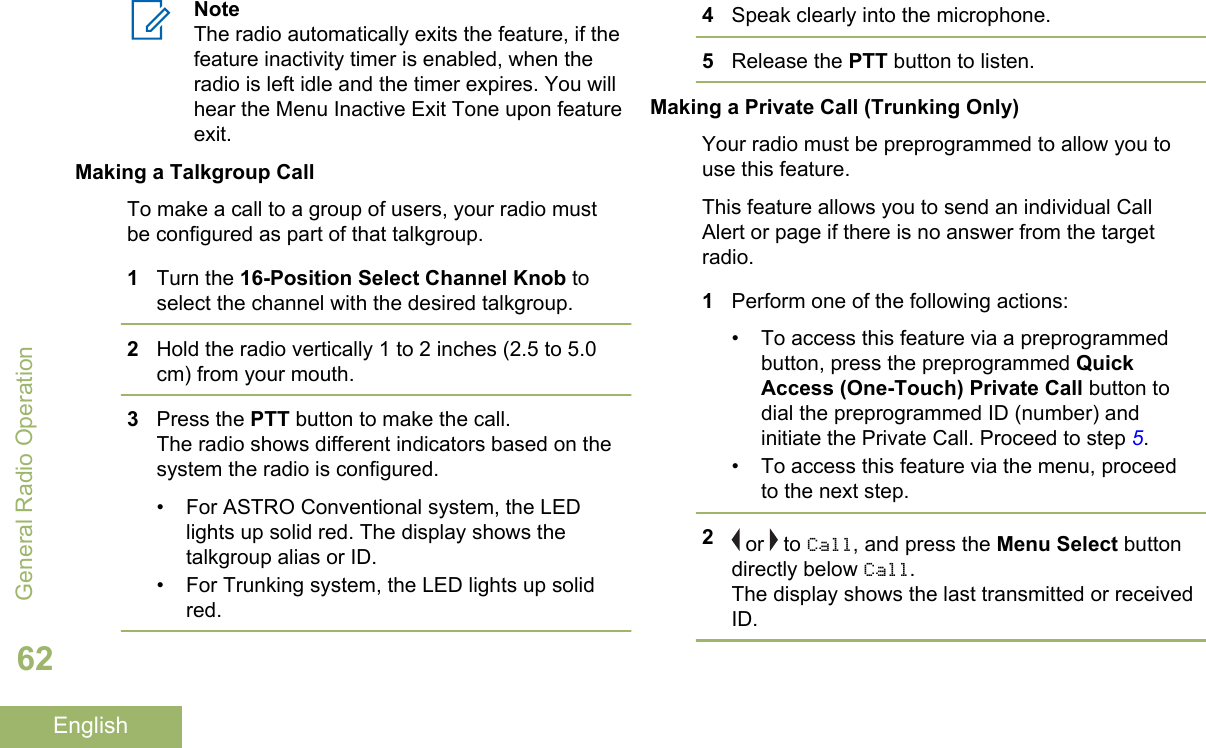 NoteThe radio automatically exits the feature, if thefeature inactivity timer is enabled, when theradio is left idle and the timer expires. You willhear the Menu Inactive Exit Tone upon featureexit.Making a Talkgroup CallTo make a call to a group of users, your radio mustbe configured as part of that talkgroup.1Turn the 16-Position Select Channel Knob toselect the channel with the desired talkgroup.2Hold the radio vertically 1 to 2 inches (2.5 to 5.0cm) from your mouth.3Press the PTT button to make the call.The radio shows different indicators based on thesystem the radio is configured.• For ASTRO Conventional system, the LEDlights up solid red. The display shows thetalkgroup alias or ID.• For Trunking system, the LED lights up solidred.4Speak clearly into the microphone.5Release the PTT button to listen.Making a Private Call (Trunking Only)Your radio must be preprogrammed to allow you touse this feature.This feature allows you to send an individual CallAlert or page if there is no answer from the targetradio.1Perform one of the following actions:• To access this feature via a preprogrammedbutton, press the preprogrammed QuickAccess (One-Touch) Private Call button todial the preprogrammed ID (number) andinitiate the Private Call. Proceed to step 5.• To access this feature via the menu, proceedto the next step.2 or   to Call, and press the Menu Select buttondirectly below Call.The display shows the last transmitted or receivedID.General Radio Operation62English