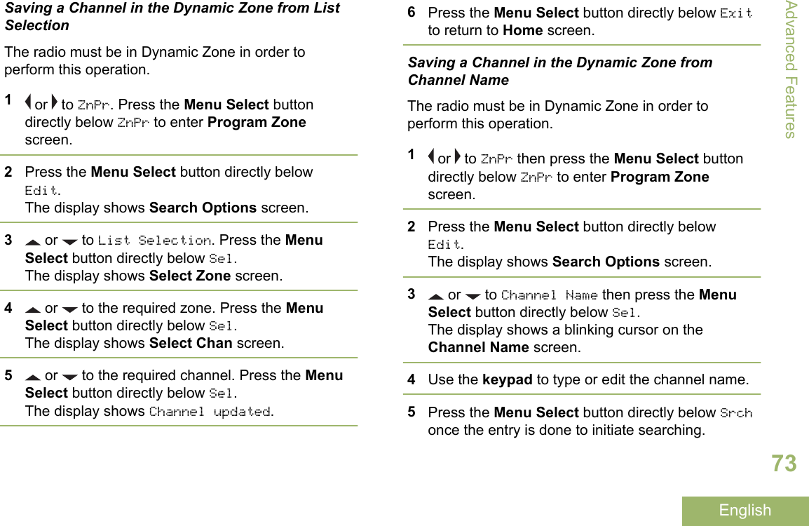 Saving a Channel in the Dynamic Zone from ListSelectionThe radio must be in Dynamic Zone in order toperform this operation.1 or   to ZnPr. Press the Menu Select buttondirectly below ZnPr to enter Program Zonescreen.2Press the Menu Select button directly belowEdit.The display shows Search Options screen.3 or   to List Selection. Press the MenuSelect button directly below Sel.The display shows Select Zone screen.4 or   to the required zone. Press the MenuSelect button directly below Sel.The display shows Select Chan screen.5 or   to the required channel. Press the MenuSelect button directly below Sel.The display shows Channel updated.6Press the Menu Select button directly below Exitto return to Home screen.Saving a Channel in the Dynamic Zone fromChannel NameThe radio must be in Dynamic Zone in order toperform this operation.1 or   to ZnPr then press the Menu Select buttondirectly below ZnPr to enter Program Zonescreen.2Press the Menu Select button directly belowEdit.The display shows Search Options screen.3 or   to Channel Name then press the MenuSelect button directly below Sel.The display shows a blinking cursor on theChannel Name screen.4Use the keypad to type or edit the channel name.5Press the Menu Select button directly below Srchonce the entry is done to initiate searching.Advanced Features73English