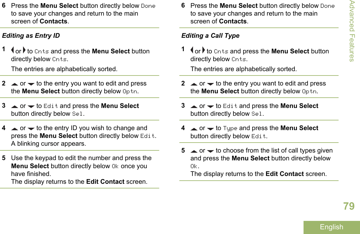6Press the Menu Select button directly below Doneto save your changes and return to the mainscreen of Contacts.Editing as Entry ID1 or   to Cnts and press the Menu Select buttondirectly below Cnts.The entries are alphabetically sorted.2 or   to the entry you want to edit and pressthe Menu Select button directly below Optn.3 or   to Edit and press the Menu Selectbutton directly below Sel.4 or   to the entry ID you wish to change andpress the Menu Select button directly below Edit.A blinking cursor appears.5Use the keypad to edit the number and press theMenu Select button directly below Ok once youhave finished.The display returns to the Edit Contact screen.6Press the Menu Select button directly below Doneto save your changes and return to the mainscreen of Contacts.Editing a Call Type1 or   to Cnts and press the Menu Select buttondirectly below Cnts.The entries are alphabetically sorted.2 or   to the entry you want to edit and pressthe Menu Select button directly below Optn.3 or   to Edit and press the Menu Selectbutton directly below Sel.4 or   to Type and press the Menu Selectbutton directly below Edit.5 or   to choose from the list of call types givenand press the Menu Select button directly belowOk.The display returns to the Edit Contact screen.Advanced Features79English