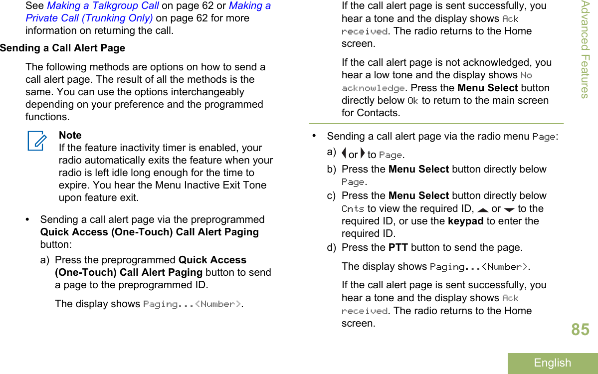 See Making a Talkgroup Call on page 62 or Making aPrivate Call (Trunking Only) on page 62 for moreinformation on returning the call.Sending a Call Alert PageThe following methods are options on how to send acall alert page. The result of all the methods is thesame. You can use the options interchangeablydepending on your preference and the programmedfunctions.NoteIf the feature inactivity timer is enabled, yourradio automatically exits the feature when yourradio is left idle long enough for the time toexpire. You hear the Menu Inactive Exit Toneupon feature exit.•Sending a call alert page via the preprogrammedQuick Access (One-Touch) Call Alert Pagingbutton:a) Press the preprogrammed Quick Access(One-Touch) Call Alert Paging button to senda page to the preprogrammed ID.The display shows Paging...&lt;Number&gt;.If the call alert page is sent successfully, youhear a tone and the display shows Ackreceived. The radio returns to the Homescreen.If the call alert page is not acknowledged, youhear a low tone and the display shows Noacknowledge. Press the Menu Select buttondirectly below Ok to return to the main screenfor Contacts.•Sending a call alert page via the radio menu Page:a)  or   to Page.b) Press the Menu Select button directly belowPage.c) Press the Menu Select button directly belowCnts to view the required ID,   or   to therequired ID, or use the keypad to enter therequired ID.d) Press the PTT button to send the page.The display shows Paging...&lt;Number&gt;.If the call alert page is sent successfully, youhear a tone and the display shows Ackreceived. The radio returns to the Homescreen.Advanced Features85English