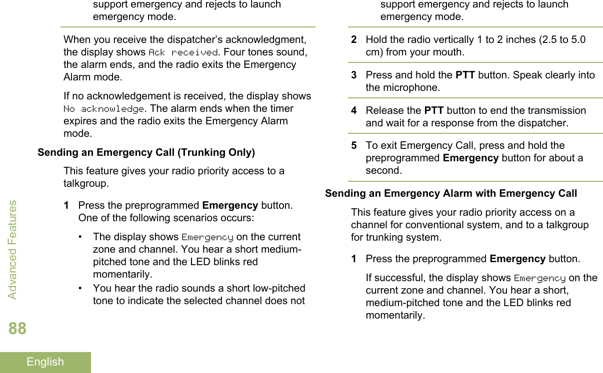 support emergency and rejects to launchemergency mode.When you receive the dispatcher’s acknowledgment,the display shows Ack received. Four tones sound,the alarm ends, and the radio exits the EmergencyAlarm mode.If no acknowledgement is received, the display showsNo acknowledge. The alarm ends when the timerexpires and the radio exits the Emergency Alarmmode.Sending an Emergency Call (Trunking Only)This feature gives your radio priority access to atalkgroup.1Press the preprogrammed Emergency button.One of the following scenarios occurs:•The display shows Emergency on the currentzone and channel. You hear a short medium-pitched tone and the LED blinks redmomentarily.• You hear the radio sounds a short low-pitchedtone to indicate the selected channel does notsupport emergency and rejects to launchemergency mode.2Hold the radio vertically 1 to 2 inches (2.5 to 5.0cm) from your mouth.3Press and hold the PTT button. Speak clearly intothe microphone.4Release the PTT button to end the transmissionand wait for a response from the dispatcher.5To exit Emergency Call, press and hold thepreprogrammed Emergency button for about asecond.Sending an Emergency Alarm with Emergency CallThis feature gives your radio priority access on achannel for conventional system, and to a talkgroupfor trunking system.1Press the preprogrammed Emergency button.If successful, the display shows Emergency on thecurrent zone and channel. You hear a short,medium-pitched tone and the LED blinks redmomentarily.Advanced Features88English