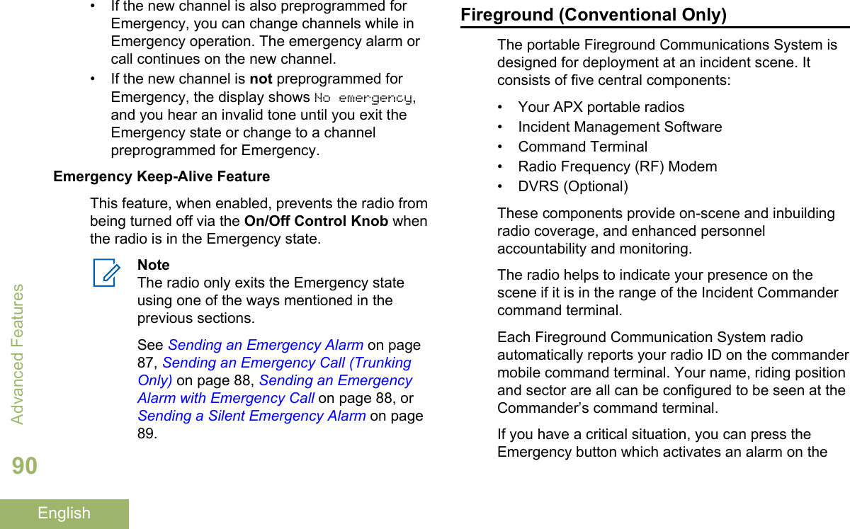 • If the new channel is also preprogrammed forEmergency, you can change channels while inEmergency operation. The emergency alarm orcall continues on the new channel.• If the new channel is not preprogrammed forEmergency, the display shows No emergency,and you hear an invalid tone until you exit theEmergency state or change to a channelpreprogrammed for Emergency.Emergency Keep-Alive FeatureThis feature, when enabled, prevents the radio frombeing turned off via the On/Off Control Knob whenthe radio is in the Emergency state.NoteThe radio only exits the Emergency stateusing one of the ways mentioned in theprevious sections.See Sending an Emergency Alarm on page87, Sending an Emergency Call (TrunkingOnly) on page 88, Sending an EmergencyAlarm with Emergency Call on page 88, or Sending a Silent Emergency Alarm on page89.Fireground (Conventional Only)The portable Fireground Communications System isdesigned for deployment at an incident scene. Itconsists of five central components:• Your APX portable radios• Incident Management Software•Command Terminal• Radio Frequency (RF) Modem• DVRS (Optional)These components provide on-scene and inbuildingradio coverage, and enhanced personnelaccountability and monitoring.The radio helps to indicate your presence on thescene if it is in the range of the Incident Commandercommand terminal.Each Fireground Communication System radioautomatically reports your radio ID on the commandermobile command terminal. Your name, riding positionand sector are all can be configured to be seen at theCommander’s command terminal.If you have a critical situation, you can press theEmergency button which activates an alarm on theAdvanced Features90English