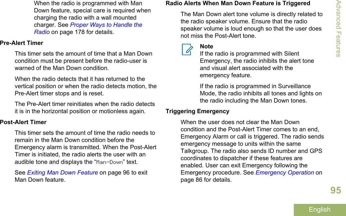 When the radio is programmed with ManDown feature, special care is required whencharging the radio with a wall mountedcharger. See Proper Ways to Handle theRadio on page 178 for details.Pre-Alert TimerThis timer sets the amount of time that a Man Downcondition must be present before the radio-user iswarned of the Man Down condition.When the radio detects that it has returned to thevertical position or when the radio detects motion, thePre-Alert timer stops and is reset.The Pre-Alert timer reinitiates when the radio detectsit is in the horizontal position or motionless again.Post-Alert TimerThis timer sets the amount of time the radio needs toremain in the Man Down condition before theEmergency alarm is transmitted. When the Post-AlertTimer is initiated, the radio alerts the user with anaudible tone and displays the “Man-Down” text.See Exiting Man Down Feature on page 96 to exitMan Down feature.Radio Alerts When Man Down Feature is TriggeredThe Man Down alert tone volume is directly related tothe radio speaker volume. Ensure that the radiospeaker volume is loud enough so that the user doesnot miss the Post-Alert tone.NoteIf the radio is programmed with SilentEmergency, the radio inhibits the alert toneand visual alert associated with theemergency feature.If the radio is programmed in SurveillanceMode, the radio inhibits all tones and lights onthe radio including the Man Down tones.Triggering EmergencyWhen the user does not clear the Man Downcondition and the Post-Alert Timer comes to an end,Emergency Alarm or call is triggered. The radio sendsemergency message to units within the sameTalkgroup. The radio also sends ID number and GPScoordinates to dispatcher if these features areenabled. User can exit Emergency following theEmergency procedure. See Emergency Operation onpage 86 for details.Advanced Features95English