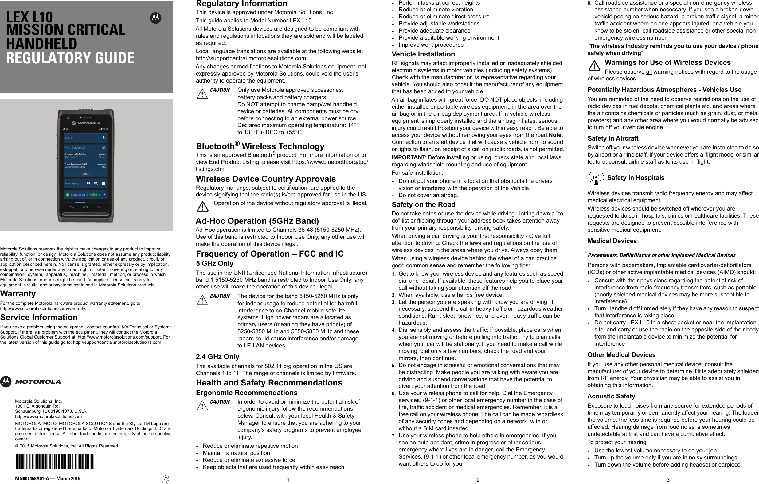 LEX L10MISSION CRITICALHANDHELDREGULATORY GUIDEMotorola Solutions reserves the right to make changes to any product to improve reliability, function, or design. Motorola Solutions does not assume any product liability arising out of, or in connection with, the application or use of any product, circuit, or application described herein. No license is granted, either expressly or by implication, estoppel, or otherwise under any patent right or patent, covering or relating to  any  combination,  system,  apparatus,  machine,   material, method, or process in which Motorola Solutions products might be used. An implied license exists only for equipment, circuits, and subsystems contained in Motorola Solutions products.WarrantyFor the complete Motorola hardware product warranty statement, go to:http://www.motorolasolutions.com/warranty.Service InformationIf you have a problem using the equipment, contact your facility’s Technical or Systems Support. If there is a problem with the equipment, they will contact the Motorola Solutions Global Customer Support at: http://www.motorolasolutions.com/support. For the latest version of this guide go to: http://supportcentral.motorolasolutiuons.com.123MN001458A01-A — March 2015Motorola Solutions, Inc.1301 E. Algonquin Rd.Schaumburg, IL 60196-1078, U.S.A.http://www.motorolasolutions.comMOTOROLA, MOTO, MOTOROLA SOLUTIONS and the Stylized M Logo are trademarks or registered trademarks of Motorola Trademark Holdings, LLC and are used under license. All other trademarks are the property of their respective owners. © 2015 Motorola Solutions, Inc. All Rights Reserved.@MN001458A01@Regulatory InformationThis device is approved under Motorola Solutions, Inc. This guide applies to Model Number LEX L10.All Motorola Solutions devices are designed to be compliant with rules and regulations in locations they are sold and will be labeled as required. Local language translations are available at the following website: http://supportcentral.motorolasolutions.com.Any changes or modifications to Motorola Solutions equipment, not expressly approved by Motorola Solutions, could void the user&apos;s authority to operate the equipment. Bluetooth® Wireless TechnologyThis is an approved Bluetooth® product. For more information or to view End Product Listing, please visit https://www.bluetooth.org/tpg/listings.cfm.Wireless Device Country ApprovalsRegulatory markings, subject to certification, are applied to the device signifying that the radio(s) is/are approved for use in the US.Operation of the device without regulatory approval is illegal.Ad-Hoc Operation (5GHz Band)Ad-Hoc operation is limited to Channels 36-48 (5150-5250 MHz). Use of this band is restricted to Indoor Use Only, any other use will make the operation of this device illegal.Frequency of Operation – FCC and IC5 GHz OnlyThe use in the UNII (Unlicensed National Information Infrastructure) band 1 5150-5250 MHz band is restricted to Indoor Use Only; any other use will make the operation of this device illegal.2.4 GHz OnlyThe available channels for 802.11 b/g operation in the US are Channels 1 to 11. The range of channels is limited by firmware.Health and Safety RecommendationsErgonomic Recommendations•Reduce or eliminate repetitive motion•Maintain a natural position•Reduce or eliminate excessive force•Keep objects that are used frequently within easy reach•Perform tasks at correct heights•Reduce or eliminate vibration•Reduce or eliminate direct pressure•Provide adjustable workstations•Provide adequate clearance•Provide a suitable working environment•Improve work proceduresVehicle InstallationRF signals may affect improperly installed or inadequately shielded electronic systems in motor vehicles (including safety systems). Check with the manufacturer or its representative regarding your vehicle. You should also consult the manufacturer of any equipment that has been added to your vehicle.An air bag inflates with great force. DO NOT place objects, including either installed or portable wireless equipment, in the area over the air bag or in the air bag deployment area. If in-vehicle wireless equipment is improperly installed and the air bag inflates, serious injury could result.Position your device within easy reach. Be able to access your device without removing your eyes from the road.Note: Connection to an alert device that will cause a vehicle horn to sound or lights to flash, on receipt of a call on public roads, is not permitted.IMPORTANT: Before installing or using, check state and local laws regarding windshield mounting and use of equipment.For safe installation:•Do not put your phone in a location that obstructs the drivers vision or interferes with the operation of the Vehicle.•Do not cover an airbag.Safety on the RoadDo not take notes or use the device while driving. Jotting down a &quot;to do&quot; list or flipping through your address book takes attention away from your primary responsibility, driving safely. When driving a car, driving is your first responsibility - Give full attention to driving. Check the laws and regulations on the use of wireless devices in the areas where you drive. Always obey them. When using a wireless device behind the wheel of a car, practice good common sense and remember the following tips:1. Get to know your wireless device and any features such as speed dial and redial. If available, these features help you to place your call without taking your attention off the road.2. When available, use a hands free device. 3. Let the person you are speaking with know you are driving; if necessary, suspend the call in heavy traffic or hazardous weather conditions. Rain, sleet, snow, ice, and even heavy traffic can be hazardous. 4. Dial sensibly and assess the traffic; if possible, place calls when you are not moving or before pulling into traffic. Try to plan calls when your car will be stationary. If you need to make a call while moving, dial only a few numbers, check the road and your mirrors, then continue. 5. Do not engage in stressful or emotional conversations that may be distracting. Make people you are talking with aware you are driving and suspend conversations that have the potential to divert your attention from the road.6. Use your wireless phone to call for help. Dial the Emergency services, (9-1-1) or other local emergency number in the case of fire, traffic accident or medical emergencies. Remember, it is a free call on your wireless phone! The call can be made regardless of any security codes and depending on a network, with or without a SIM card inserted.7. Use your wireless phone to help others in emergencies. If you see an auto accident, crime in progress or other serious emergency where lives are in danger, call the Emergency Services, (9-1-1) or other local emergency number, as you would want others to do for you.8. Call roadside assistance or a special non-emergency wireless assistance number when necessary. If you see a broken-down vehicle posing no serious hazard, a broken traffic signal, a minor traffic accident where no one appears injured, or a vehicle you know to be stolen, call roadside assistance or other special non-emergency wireless number.“The wireless industry reminds you to use your device / phone safely when driving”.Warnings for Use of Wireless DevicesPlease observe all warning notices with regard to the usage of wireless devices.Potentially Hazardous Atmospheres - Vehicles UseYou are reminded of the need to observe restrictions on the use of radio devices in fuel depots, chemical plants etc. and areas where the air contains chemicals or particles (such as grain, dust, or metal powders) and any other area where you would normally be advised to turn off your vehicle engine.Safety in AircraftSwitch off your wireless device whenever you are instructed to do so by airport or airline staff. If your device offers a &apos;flight mode&apos; or similar feature, consult airline staff as to its use in flight.Safety in HospitalsWireless devices transmit radio frequency energy and may affect medical electrical equipment.Wireless devices should be switched off wherever you are requested to do so in hospitals, clinics or healthcare facilities. These requests are designed to prevent possible interference with sensitive medical equipment.Medical DevicesPacemakers, Defibrillators or other Implanted Medical DevicesPersons with pacemakers, Implantable cardioverter-defibrillators (ICDs) or other active implantable medical devices (AIMD) should:•Consult with their physicians regarding the potential risk of interference from radio frequency transmitters, such as portable (poorly shielded medical devices may be more susceptible to interference).•Turn Handheld off immediately if they have any reason to suspect that interference is taking place.•Do not carry LEX L10 in a chest pocket or near the implantation site, and carry or use the radio on the opposite side of their body from the implantable device to minimize the potential for interferenceOther Medical DevicesIf you use any other personal medical device, consult the manufacturer of your device to determine if it is adequately shielded from RF energy. Your physician may be able to assist you in obtaining this information.Acoustic SafetyExposure to loud noises from any source for extended periods of time may temporarily or permanently affect your hearing. The louder the volume, the less time is required before your hearing could be affected. Hearing damage from loud noise is sometimes undetectable at first and can have a cumulative effect.To protect your hearing:•Use the lowest volume necessary to do your job.•Turn up the volume only if you are in noisy surroundings.•Turn down the volume before adding headset or earpiece.CAUTION Only use Motorola approved accessories, battery packs and battery chargers.Do NOT attempt to charge damp/wet handheld device or batteries. All components must be dry before connecting to an external power source.Declared maximum operating temperature: 14°F to 131°F (-10°C to +55°C).CAUTION The device for the band 5150-5250 MHz is only for indoor usage to reduce potential for harmful interference to co-Channel mobile satellite systems. High power radars are allocated as primary users (meaning they have priority) of 5250-5350 MHz and 5650-5850 MHz and these radars could cause interference and/or damage to LE-LAN devices.CAUTION In order to avoid or minimize the potential risk of ergonomic injury follow the recommendations below. Consult with your local Health &amp; Safety Manager to ensure that you are adhering to your company&apos;s safety programs to prevent employee injury.