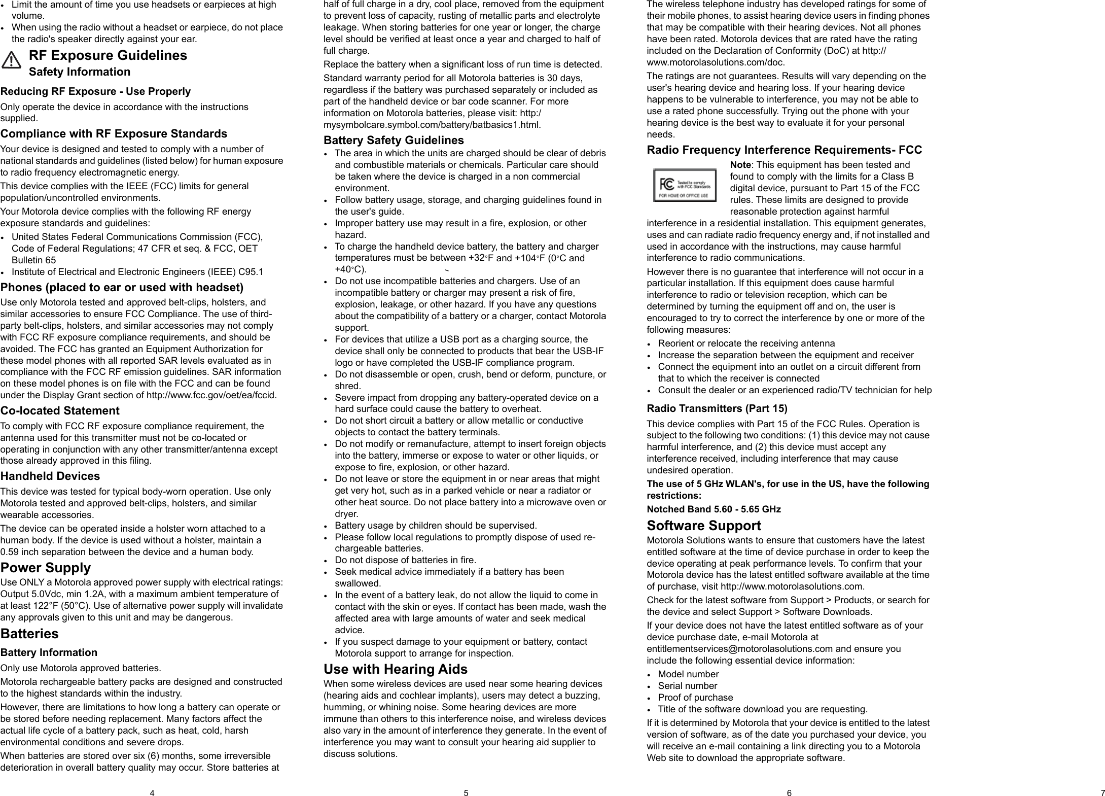 5 6 74•Limit the amount of time you use headsets or earpieces at high volume.•When using the radio without a headset or earpiece, do not place the radio&apos;s speaker directly against your ear.RF Exposure GuidelinesSafety InformationReducing RF Exposure - Use ProperlyOnly operate the device in accordance with the instructions supplied.Compliance with RF Exposure StandardsYour device is designed and tested to comply with a number of national standards and guidelines (listed below) for human exposure to radio frequency electromagnetic energy.This device complies with the IEEE (FCC) limits for general population/uncontrolled environments.Your Motorola device complies with the following RF energy exposure standards and guidelines:•United States Federal Communications Commission (FCC), Code of Federal Regulations; 47 CFR et seq. &amp; FCC, OET Bulletin 65•Institute of Electrical and Electronic Engineers (IEEE) C95.1Phones (placed to ear or used with headset)Use only Motorola tested and approved belt-clips, holsters, and similar accessories to ensure FCC Compliance. The use of third-party belt-clips, holsters, and similar accessories may not comply with FCC RF exposure compliance requirements, and should be avoided. The FCC has granted an Equipment Authorization for these model phones with all reported SAR levels evaluated as in compliance with the FCC RF emission guidelines. SAR information on these model phones is on file with the FCC and can be found under the Display Grant section of http://www.fcc.gov/oet/ea/fccid.Co-located StatementTo comply with FCC RF exposure compliance requirement, the antenna used for this transmitter must not be co-located or operating in conjunction with any other transmitter/antenna except those already approved in this filing.Handheld DevicesThis device was tested for typical body-worn operation. Use only Motorola tested and approved belt-clips, holsters, and similar wearable accessories.The device can be operated inside a holster worn attached to a human body. If the device is used without a holster, maintain a 0.59 inch separation between the device and a human body.Power SupplyUse ONLY a Motorola approved power supply with electrical ratings: Output 5.0Vdc, min 1.2A, with a maximum ambient temperature of at least 122°F (50°C). Use of alternative power supply will invalidate any approvals given to this unit and may be dangerous.BatteriesBattery InformationOnly use Motorola approved batteries.Motorola rechargeable battery packs are designed and constructed to the highest standards within the industry.However, there are limitations to how long a battery can operate or be stored before needing replacement. Many factors affect the actual life cycle of a battery pack, such as heat, cold, harsh environmental conditions and severe drops.When batteries are stored over six (6) months, some irreversible deterioration in overall battery quality may occur. Store batteries at half of full charge in a dry, cool place, removed from the equipment to prevent loss of capacity, rusting of metallic parts and electrolyte leakage. When storing batteries for one year or longer, the charge level should be verified at least once a year and charged to half of full charge.Replace the battery when a significant loss of run time is detected.Standard warranty period for all Motorola batteries is 30 days, regardless if the battery was purchased separately or included as part of the handheld device or bar code scanner. For more information on Motorola batteries, please visit: http:/mysymbolcare.symbol.com/battery/batbasics1.html.Battery Safety Guidelines•The area in which the units are charged should be clear of debris and combustible materials or chemicals. Particular care should be taken where the device is charged in a non commercial environment.•Follow battery usage, storage, and charging guidelines found in the user&apos;s guide.•Improper battery use may result in a fire, explosion, or other hazard.•To charge the handheld device battery, the battery and charger temperatures must be between +32°F and +104°F (0°C and  +40°C).•Do not use incompatible batteries and chargers. Use of an incompatible battery or charger may present a risk of fire, explosion, leakage, or other hazard. If you have any questions about the compatibility of a battery or a charger, contact Motorola support.•For devices that utilize a USB port as a charging source, the device shall only be connected to products that bear the USB-IF logo or have completed the USB-IF compliance program.•Do not disassemble or open, crush, bend or deform, puncture, or shred.•Severe impact from dropping any battery-operated device on a hard surface could cause the battery to overheat.•Do not short circuit a battery or allow metallic or conductive objects to contact the battery terminals.•Do not modify or remanufacture, attempt to insert foreign objects into the battery, immerse or expose to water or other liquids, or expose to fire, explosion, or other hazard.•Do not leave or store the equipment in or near areas that might get very hot, such as in a parked vehicle or near a radiator or other heat source. Do not place battery into a microwave oven or dryer.•Battery usage by children should be supervised.•Please follow local regulations to promptly dispose of used re-chargeable batteries.•Do not dispose of batteries in fire.•Seek medical advice immediately if a battery has been swallowed.•In the event of a battery leak, do not allow the liquid to come in contact with the skin or eyes. If contact has been made, wash the affected area with large amounts of water and seek medical advice.•If you suspect damage to your equipment or battery, contact Motorola support to arrange for inspection.Use with Hearing AidsWhen some wireless devices are used near some hearing devices (hearing aids and cochlear implants), users may detect a buzzing, humming, or whining noise. Some hearing devices are more immune than others to this interference noise, and wireless devices also vary in the amount of interference they generate. In the event of interference you may want to consult your hearing aid supplier to discuss solutions.The wireless telephone industry has developed ratings for some of their mobile phones, to assist hearing device users in finding phones that may be compatible with their hearing devices. Not all phones have been rated. Motorola devices that are rated have the rating included on the Declaration of Conformity (DoC) at http://www.motorolasolutions.com/doc.The ratings are not guarantees. Results will vary depending on the user&apos;s hearing device and hearing loss. If your hearing device happens to be vulnerable to interference, you may not be able to use a rated phone successfully. Trying out the phone with your hearing device is the best way to evaluate it for your personal needs.Radio Frequency Interference Requirements- FCCNote: This equipment has been tested and found to comply with the limits for a Class B digital device, pursuant to Part 15 of the FCC rules. These limits are designed to provide reasonable protection against harmful interference in a residential installation. This equipment generates, uses and can radiate radio frequency energy and, if not installed and used in accordance with the instructions, may cause harmful interference to radio communications.However there is no guarantee that interference will not occur in a particular installation. If this equipment does cause harmful interference to radio or television reception, which can be determined by turning the equipment off and on, the user is encouraged to try to correct the interference by one or more of the following measures:•Reorient or relocate the receiving antenna•Increase the separation between the equipment and receiver•Connect the equipment into an outlet on a circuit different from that to which the receiver is connected•Consult the dealer or an experienced radio/TV technician for helpRadio Transmitters (Part 15)This device complies with Part 15 of the FCC Rules. Operation is subject to the following two conditions: (1) this device may not cause harmful interference, and (2) this device must accept any interference received, including interference that may cause undesired operation.The use of 5 GHz WLAN&apos;s, for use in the US, have the following restrictions:Notched Band 5.60 - 5.65 GHzSoftware SupportMotorola Solutions wants to ensure that customers have the latest entitled software at the time of device purchase in order to keep the device operating at peak performance levels. To confirm that your Motorola device has the latest entitled software available at the time of purchase, visit http://www.motorolasolutions.com.Check for the latest software from Support &gt; Products, or search for the device and select Support &gt; Software Downloads.If your device does not have the latest entitled software as of your device purchase date, e-mail Motorola at entitlementservices@motorolasolutions.com and ensure you include the following essential device information:•Model number•Serial number•Proof of purchase•Title of the software download you are requesting.If it is determined by Motorola that your device is entitled to the latest version of software, as of the date you purchased your device, you will receive an e-mail containing a link directing you to a Motorola Web site to download the appropriate software.