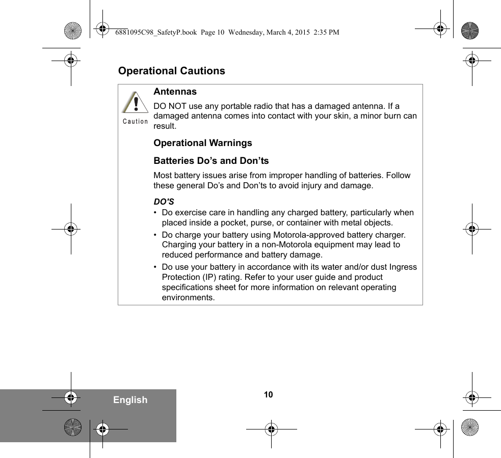 10EnglishOperational CautionsAntennasDO NOT use any portable radio that has a damaged antenna. If a damaged antenna comes into contact with your skin, a minor burn can result.Operational WarningsBatteries Do’s and Don’tsMost battery issues arise from improper handling of batteries. Follow these general Do’s and Don’ts to avoid injury and damage.DO&apos;S• Do exercise care in handling any charged battery, particularly when placed inside a pocket, purse, or container with metal objects.• Do charge your battery using Motorola-approved battery charger. Charging your battery in a non-Motorola equipment may lead to reduced performance and battery damage.• Do use your battery in accordance with its water and/or dust Ingress Protection (IP) rating. Refer to your user guide and product specifications sheet for more information on relevant operating environments.C a u t i o n6881095C98_SafetyP.book  Page 10  Wednesday, March 4, 2015  2:35 PM
