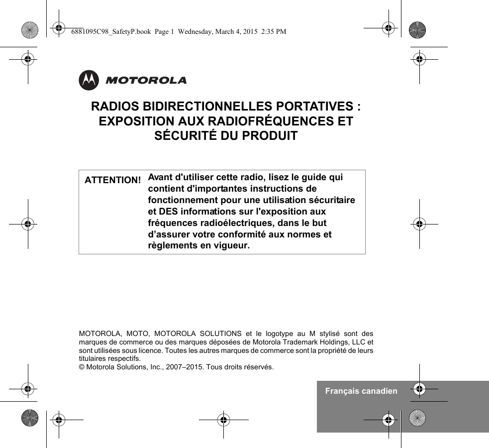 Français canadienMOTOROLA, MOTO, MOTOROLA SOLUTIONS et le logotype au M stylisé sont desmarques de commerce ou des marques déposées de Motorola Trademark Holdings, LLC etsont utilisées sous licence. Toutes les autres marques de commerce sont la propriété de leurstitulaires respectifs.© Motorola Solutions, Inc., 2007–2015. Tous droits réservés.RADIOS BIDIRECTIONNELLES PORTATIVES : EXPOSITION AUX RADIOFRÉQUENCES ET SÉCURITÉ DU PRODUITAvant d&apos;utiliser cette radio, lisez le guide qui contient d&apos;importantes instructions de fonctionnement pour une utilisation sécuritaire et DES informations sur l&apos;exposition aux fréquences radioélectriques, dans le but d’assurer votre conformité aux normes et règlements en vigueur.ATTENTION!6881095C98_SafetyP.book  Page 1  Wednesday, March 4, 2015  2:35 PM