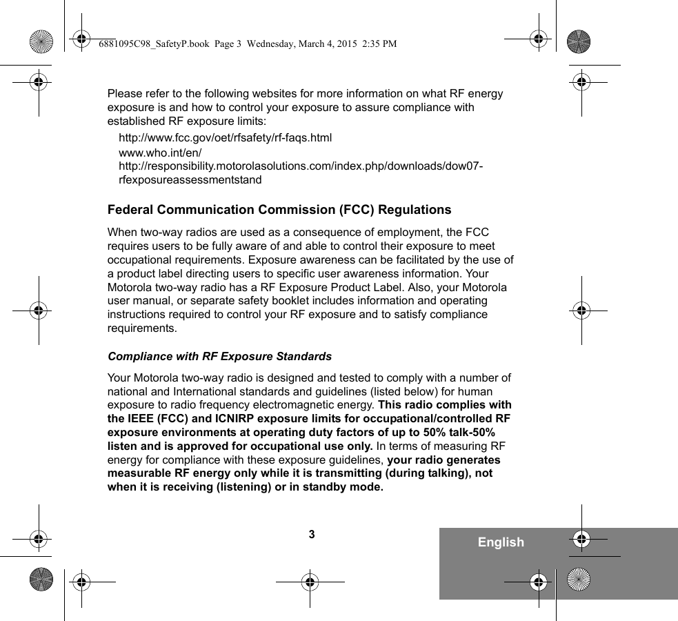 3EnglishPlease refer to the following websites for more information on what RF energy exposure is and how to control your exposure to assure compliance with established RF exposure limits:http://www.fcc.gov/oet/rfsafety/rf-faqs.htmlwww.who.int/en/http://responsibility.motorolasolutions.com/index.php/downloads/dow07-rfexposureassessmentstandFederal Communication Commission (FCC) RegulationsWhen two-way radios are used as a consequence of employment, the FCC requires users to be fully aware of and able to control their exposure to meet occupational requirements. Exposure awareness can be facilitated by the use of a product label directing users to specific user awareness information. Your Motorola two-way radio has a RF Exposure Product Label. Also, your Motorola user manual, or separate safety booklet includes information and operating instructions required to control your RF exposure and to satisfy compliance requirements. Compliance with RF Exposure StandardsYour Motorola two-way radio is designed and tested to comply with a number of national and International standards and guidelines (listed below) for human exposure to radio frequency electromagnetic energy. This radio complies with the IEEE (FCC) and ICNIRP exposure limits for occupational/controlled RF exposure environments at operating duty factors of up to 50% talk-50% listen and is approved for occupational use only. In terms of measuring RF energy for compliance with these exposure guidelines, your radio generates measurable RF energy only while it is transmitting (during talking), not when it is receiving (listening) or in standby mode.6881095C98_SafetyP.book  Page 3  Wednesday, March 4, 2015  2:35 PM