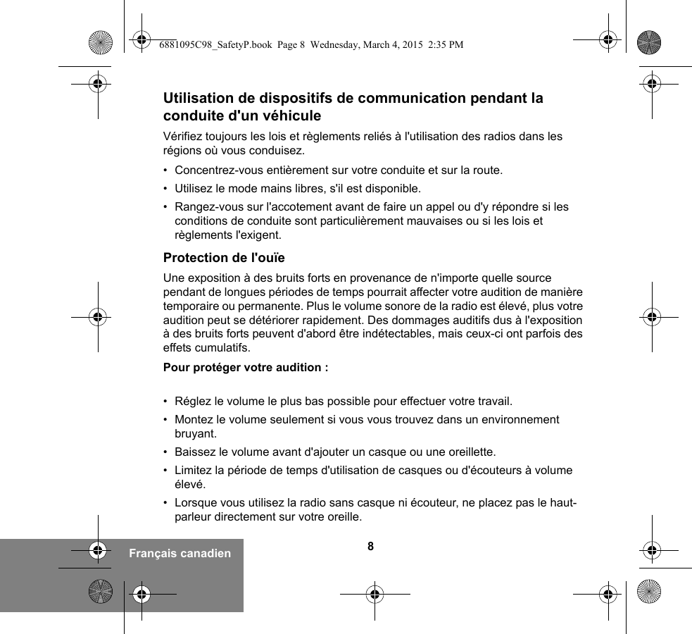 8Français canadienUtilisation de dispositifs de communication pendant la conduite d&apos;un véhiculeVérifiez toujours les lois et règlements reliés à l&apos;utilisation des radios dans les régions où vous conduisez.• Concentrez-vous entièrement sur votre conduite et sur la route.• Utilisez le mode mains libres, s&apos;il est disponible.• Rangez-vous sur l&apos;accotement avant de faire un appel ou d&apos;y répondre si les conditions de conduite sont particulièrement mauvaises ou si les lois et règlements l&apos;exigent.Protection de l&apos;ouïeUne exposition à des bruits forts en provenance de n&apos;importe quelle source pendant de longues périodes de temps pourrait affecter votre audition de manière temporaire ou permanente. Plus le volume sonore de la radio est élevé, plus votre audition peut se détériorer rapidement. Des dommages auditifs dus à l&apos;exposition à des bruits forts peuvent d&apos;abord être indétectables, mais ceux-ci ont parfois des effets cumulatifs.Pour protéger votre audition :• Réglez le volume le plus bas possible pour effectuer votre travail.• Montez le volume seulement si vous vous trouvez dans un environnement bruyant.• Baissez le volume avant d&apos;ajouter un casque ou une oreillette.• Limitez la période de temps d&apos;utilisation de casques ou d&apos;écouteurs à volume élevé.• Lorsque vous utilisez la radio sans casque ni écouteur, ne placez pas le haut-parleur directement sur votre oreille.6881095C98_SafetyP.book  Page 8  Wednesday, March 4, 2015  2:35 PM