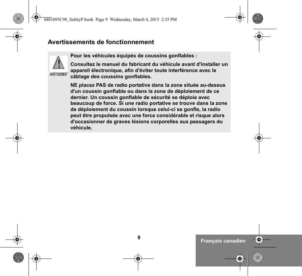 9Français canadienAvertissements de fonctionnementPour les véhicules équipés de coussins gonflables :Consultez le manuel du fabricant du véhicule avant d&apos;installer un appareil électronique, afin d&apos;éviter toute interférence avec le câblage des coussins gonflables.NE placez PAS de radio portative dans la zone située au-dessus d&apos;un coussin gonflable ou dans la zone de déploiement de ce dernier. Un coussin gonflable de sécurité se déploie avec beaucoup de force. Si une radio portative se trouve dans la zone de déploiement du coussin lorsque celui-ci se gonfle, la radio peut être propulsée avec une force considérable et risque alors d&apos;occasionner de graves lésions corporelles aux passagers du véhicule.AVERTISSEMENT6881095C98_SafetyP.book  Page 9  Wednesday, March 4, 2015  2:35 PM