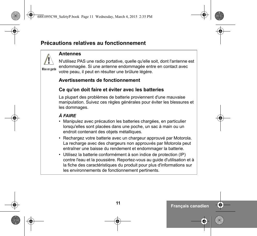 11 Français canadienPrécautions relatives au fonctionnementAntennesN&apos;utilisez PAS une radio portative, quelle qu&apos;elle soit, dont l&apos;antenne est endommagée. Si une antenne endommagée entre en contact avec votre peau, il peut en résulter une brûlure légère.Avertissements de fonctionnementCe qu&apos;on doit faire et éviter avec les batteriesLa plupart des problèmes de batterie proviennent d&apos;une mauvaise manipulation. Suivez ces règles générales pour éviter les blessures et les dommages.À FAIRE• Manipulez avec précaution les batteries chargées, en particulier lorsqu&apos;elles sont placées dans une poche, un sac à main ou un endroit contenant des objets métalliques.• Rechargez votre batterie avec un chargeur approuvé par Motorola. La recharge avec des chargeurs non approuvés par Motorola peut entraîner une baisse du rendement et endommager la batterie.• Utilisez la batterie conformément à son indice de protection (IP) contre l&apos;eau et la poussière. Reportez-vous au guide d&apos;utilisation et à la fiche des caractéristiques du produit pour plus d&apos;informations sur les environnements de fonctionnement pertinents.!Mise en garde6881095C98_SafetyP.book  Page 11  Wednesday, March 4, 2015  2:35 PM