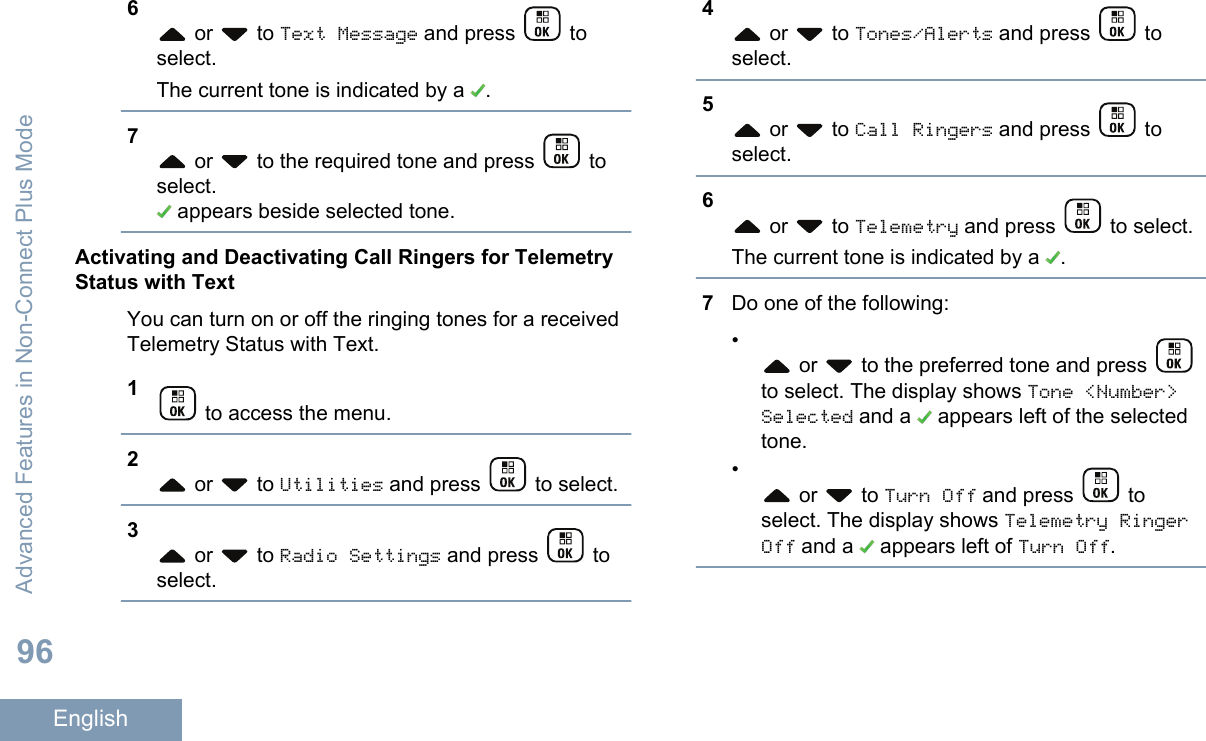 6 or   to Text Message and press   toselect.The current tone is indicated by a  .7 or   to the required tone and press   toselect. appears beside selected tone.Activating and Deactivating Call Ringers for TelemetryStatus with TextYou can turn on or off the ringing tones for a receivedTelemetry Status with Text.1 to access the menu.2 or   to Utilities and press   to select.3 or   to Radio Settings and press   toselect.4 or   to Tones/Alerts and press   toselect.5 or   to Call Ringers and press   toselect.6 or   to Telemetry and press   to select.The current tone is indicated by a  .7Do one of the following:• or   to the preferred tone and press to select. The display shows Tone &lt;Number&gt;Selected and a   appears left of the selectedtone.• or   to Turn Off and press   toselect. The display shows Telemetry RingerOff and a   appears left of Turn Off.Advanced Features in Non-Connect Plus Mode96English