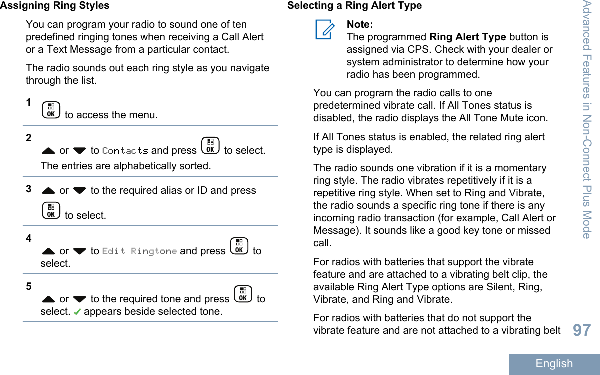 Assigning Ring StylesYou can program your radio to sound one of tenpredefined ringing tones when receiving a Call Alertor a Text Message from a particular contact.The radio sounds out each ring style as you navigatethrough the list.1 to access the menu.2 or   to Contacts and press   to select.The entries are alphabetically sorted.3 or   to the required alias or ID and press to select.4 or   to Edit Ringtone and press   toselect.5 or   to the required tone and press   toselect.   appears beside selected tone.Selecting a Ring Alert TypeNote:The programmed Ring Alert Type button isassigned via CPS. Check with your dealer orsystem administrator to determine how yourradio has been programmed.You can program the radio calls to onepredetermined vibrate call. If All Tones status isdisabled, the radio displays the All Tone Mute icon.If All Tones status is enabled, the related ring alerttype is displayed.The radio sounds one vibration if it is a momentaryring style. The radio vibrates repetitively if it is arepetitive ring style. When set to Ring and Vibrate,the radio sounds a specific ring tone if there is anyincoming radio transaction (for example, Call Alert orMessage). It sounds like a good key tone or missedcall.For radios with batteries that support the vibratefeature and are attached to a vibrating belt clip, theavailable Ring Alert Type options are Silent, Ring,Vibrate, and Ring and Vibrate.For radios with batteries that do not support thevibrate feature and are not attached to a vibrating beltAdvanced Features in Non-Connect Plus Mode97English