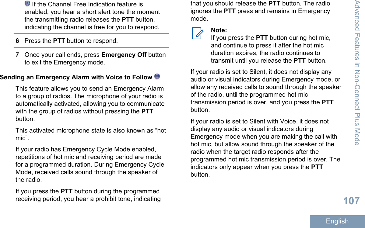  If the Channel Free Indication feature isenabled, you hear a short alert tone the momentthe transmitting radio releases the PTT button,indicating the channel is free for you to respond.6Press the PTT button to respond.7Once your call ends, press Emergency Off buttonto exit the Emergency mode.Sending an Emergency Alarm with Voice to Follow This feature allows you to send an Emergency Alarmto a group of radios. The microphone of your radio isautomatically activated, allowing you to communicatewith the group of radios without pressing the PTTbutton.This activated microphone state is also known as “hotmic”.If your radio has Emergency Cycle Mode enabled,repetitions of hot mic and receiving period are madefor a programmed duration. During Emergency CycleMode, received calls sound through the speaker ofthe radio.If you press the PTT button during the programmedreceiving period, you hear a prohibit tone, indicatingthat you should release the PTT button. The radioignores the PTT press and remains in Emergencymode.Note:If you press the PTT button during hot mic,and continue to press it after the hot micduration expires, the radio continues totransmit until you release the PTT button.If your radio is set to Silent, it does not display anyaudio or visual indicators during Emergency mode, orallow any received calls to sound through the speakerof the radio, until the programmed hot mictransmission period is over, and you press the PTTbutton.If your radio is set to Silent with Voice, it does notdisplay any audio or visual indicators duringEmergency mode when you are making the call withhot mic, but allow sound through the speaker of theradio when the target radio responds after theprogrammed hot mic transmission period is over. Theindicators only appear when you press the PTTbutton.Advanced Features in Non-Connect Plus Mode107English