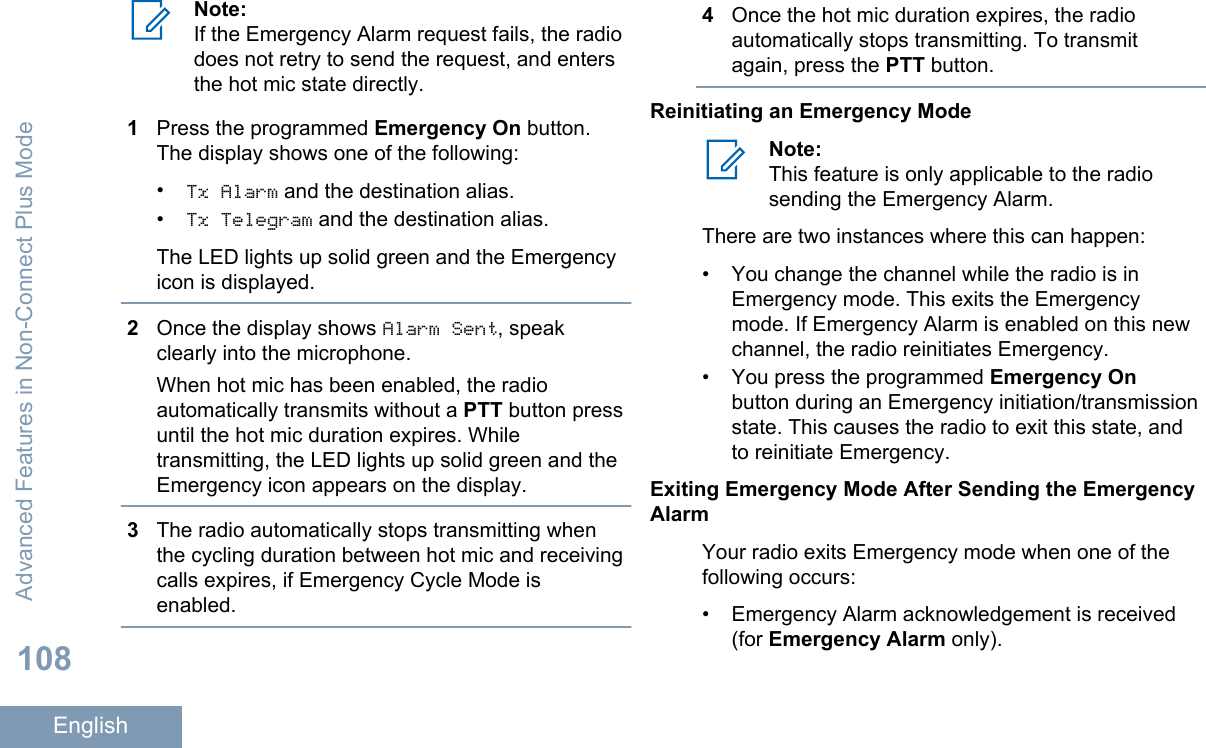 Note:If the Emergency Alarm request fails, the radiodoes not retry to send the request, and entersthe hot mic state directly.1Press the programmed Emergency On button.The display shows one of the following:•Tx Alarm and the destination alias.•Tx Telegram and the destination alias.The LED lights up solid green and the Emergencyicon is displayed.2Once the display shows Alarm Sent, speakclearly into the microphone.When hot mic has been enabled, the radioautomatically transmits without a PTT button pressuntil the hot mic duration expires. Whiletransmitting, the LED lights up solid green and theEmergency icon appears on the display.3The radio automatically stops transmitting whenthe cycling duration between hot mic and receivingcalls expires, if Emergency Cycle Mode isenabled.4Once the hot mic duration expires, the radioautomatically stops transmitting. To transmitagain, press the PTT button.Reinitiating an Emergency ModeNote:This feature is only applicable to the radiosending the Emergency Alarm.There are two instances where this can happen:• You change the channel while the radio is inEmergency mode. This exits the Emergencymode. If Emergency Alarm is enabled on this newchannel, the radio reinitiates Emergency.• You press the programmed Emergency Onbutton during an Emergency initiation/transmissionstate. This causes the radio to exit this state, andto reinitiate Emergency.Exiting Emergency Mode After Sending the EmergencyAlarmYour radio exits Emergency mode when one of thefollowing occurs:•Emergency Alarm acknowledgement is received(for Emergency Alarm only).Advanced Features in Non-Connect Plus Mode108English