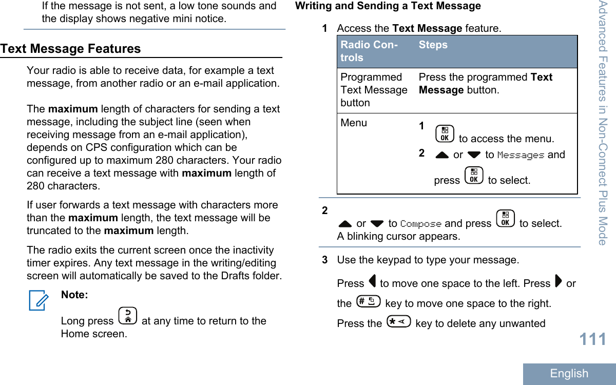 If the message is not sent, a low tone sounds andthe display shows negative mini notice.Text Message FeaturesYour radio is able to receive data, for example a textmessage, from another radio or an e-mail application.The maximum length of characters for sending a textmessage, including the subject line (seen whenreceiving message from an e-mail application),depends on CPS configuration which can beconfigured up to maximum 280 characters. Your radiocan receive a text message with maximum length of280 characters.If user forwards a text message with characters morethan the maximum length, the text message will betruncated to the maximum length.The radio exits the current screen once the inactivitytimer expires. Any text message in the writing/editingscreen will automatically be saved to the Drafts folder.Note:Long press   at any time to return to theHome screen.Writing and Sending a Text Message1Access the Text Message feature.Radio Con-trolsStepsProgrammedText MessagebuttonPress the programmed TextMessage button.Menu 1 to access the menu.2 or   to Messages andpress   to select.2 or   to Compose and press   to select.A blinking cursor appears.3Use the keypad to type your message.Press   to move one space to the left. Press   orthe   key to move one space to the right.Press the   key to delete any unwantedAdvanced Features in Non-Connect Plus Mode111English