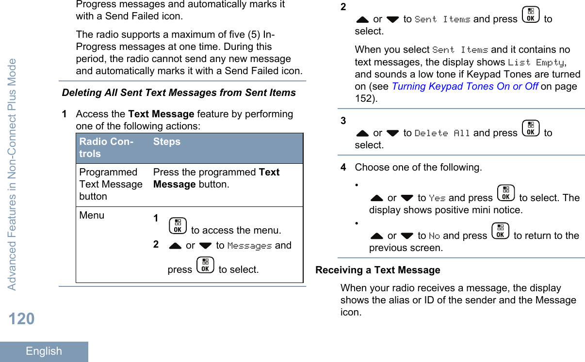 Progress messages and automatically marks itwith a Send Failed icon.The radio supports a maximum of five (5) In-Progress messages at one time. During thisperiod, the radio cannot send any new messageand automatically marks it with a Send Failed icon.Deleting All Sent Text Messages from Sent Items1Access the Text Message feature by performingone of the following actions:Radio Con-trolsStepsProgrammedText MessagebuttonPress the programmed TextMessage button.Menu 1 to access the menu.2 or   to Messages andpress   to select.2 or   to Sent Items and press   toselect.When you select Sent Items and it contains notext messages, the display shows List Empty,and sounds a low tone if Keypad Tones are turnedon (see Turning Keypad Tones On or Off on page152).3 or   to Delete All and press   toselect.4Choose one of the following.• or   to Yes and press   to select. Thedisplay shows positive mini notice.• or   to No and press   to return to theprevious screen.Receiving a Text MessageWhen your radio receives a message, the displayshows the alias or ID of the sender and the Messageicon.Advanced Features in Non-Connect Plus Mode120English