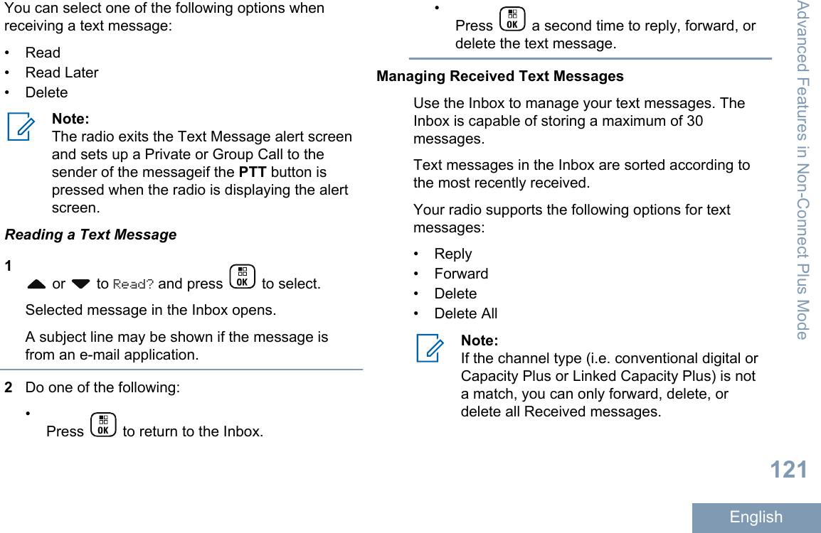 You can select one of the following options whenreceiving a text message:• Read• Read Later•DeleteNote:The radio exits the Text Message alert screenand sets up a Private or Group Call to thesender of the messageif the PTT button ispressed when the radio is displaying the alertscreen.Reading a Text Message1 or   to Read? and press   to select.Selected message in the Inbox opens.A subject line may be shown if the message isfrom an e-mail application.2Do one of the following:•Press   to return to the Inbox.•Press   a second time to reply, forward, ordelete the text message.Managing Received Text MessagesUse the Inbox to manage your text messages. TheInbox is capable of storing a maximum of 30messages.Text messages in the Inbox are sorted according tothe most recently received.Your radio supports the following options for textmessages:• Reply• Forward• Delete• Delete AllNote:If the channel type (i.e. conventional digital orCapacity Plus or Linked Capacity Plus) is nota match, you can only forward, delete, ordelete all Received messages.Advanced Features in Non-Connect Plus Mode121English