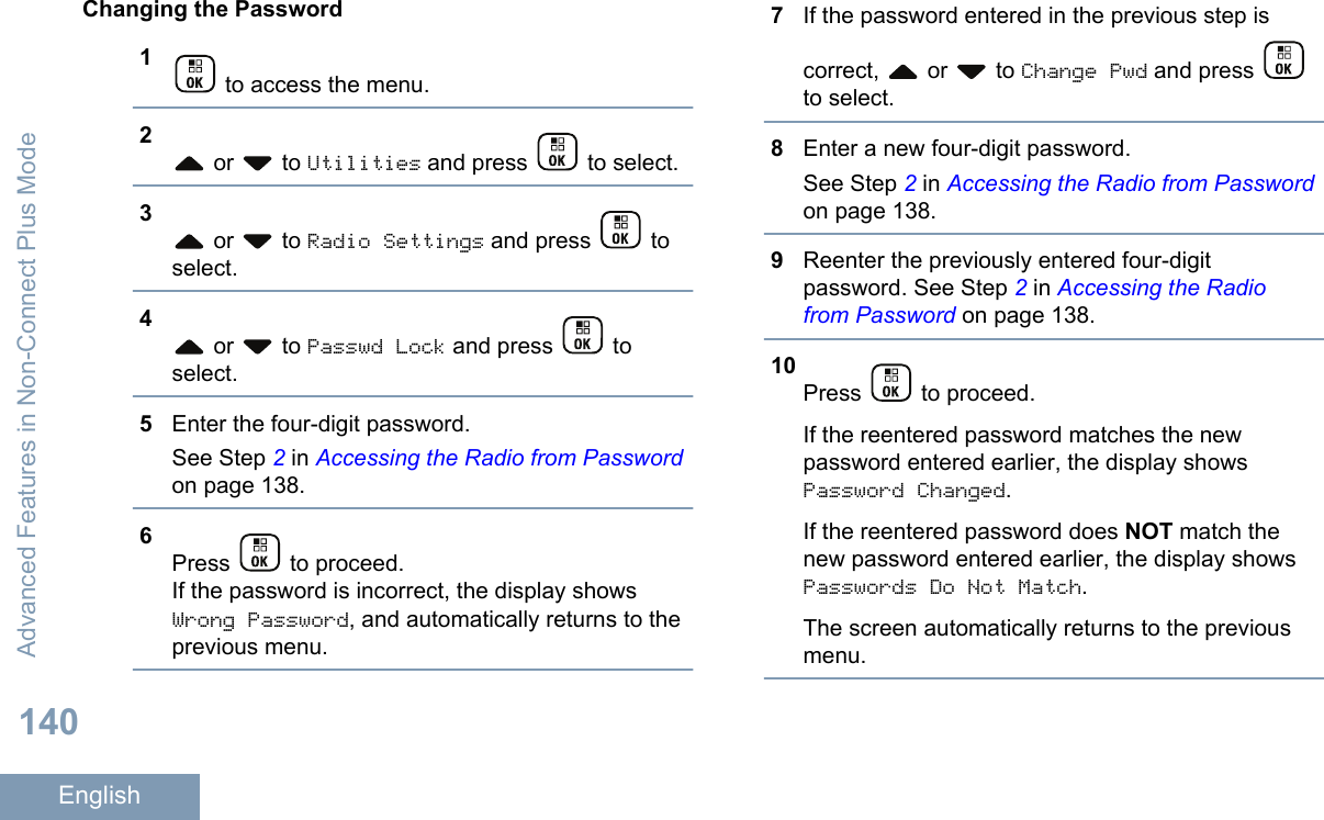 Changing the Password1 to access the menu.2 or   to Utilities and press   to select.3 or   to Radio Settings and press   toselect.4 or   to Passwd Lock and press   toselect.5Enter the four-digit password.See Step 2 in Accessing the Radio from Passwordon page 138.6Press   to proceed.If the password is incorrect, the display showsWrong Password, and automatically returns to theprevious menu.7If the password entered in the previous step iscorrect,   or   to Change Pwd and press to select.8Enter a new four-digit password.See Step 2 in Accessing the Radio from Passwordon page 138.9Reenter the previously entered four-digitpassword. See Step 2 in Accessing the Radiofrom Password on page 138.10Press   to proceed.If the reentered password matches the newpassword entered earlier, the display showsPassword Changed.If the reentered password does NOT match thenew password entered earlier, the display showsPasswords Do Not Match.The screen automatically returns to the previousmenu.Advanced Features in Non-Connect Plus Mode140English