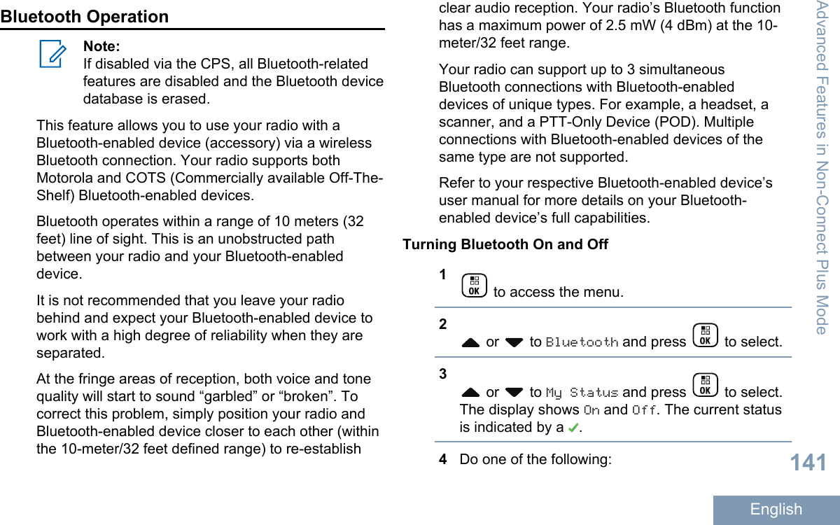 Bluetooth OperationNote:If disabled via the CPS, all Bluetooth-relatedfeatures are disabled and the Bluetooth devicedatabase is erased.This feature allows you to use your radio with aBluetooth-enabled device (accessory) via a wirelessBluetooth connection. Your radio supports bothMotorola and COTS (Commercially available Off-The-Shelf) Bluetooth-enabled devices.Bluetooth operates within a range of 10 meters (32feet) line of sight. This is an unobstructed pathbetween your radio and your Bluetooth-enableddevice.It is not recommended that you leave your radiobehind and expect your Bluetooth-enabled device towork with a high degree of reliability when they areseparated.At the fringe areas of reception, both voice and tonequality will start to sound “garbled” or “broken”. Tocorrect this problem, simply position your radio andBluetooth-enabled device closer to each other (withinthe 10-meter/32 feet defined range) to re-establishclear audio reception. Your radio’s Bluetooth functionhas a maximum power of 2.5 mW (4 dBm) at the 10-meter/32 feet range.Your radio can support up to 3 simultaneousBluetooth connections with Bluetooth-enableddevices of unique types. For example, a headset, ascanner, and a PTT-Only Device (POD). Multipleconnections with Bluetooth-enabled devices of thesame type are not supported.Refer to your respective Bluetooth-enabled device’suser manual for more details on your Bluetooth-enabled device’s full capabilities.Turning Bluetooth On and Off1 to access the menu.2 or   to Bluetooth and press   to select.3 or   to My Status and press   to select.The display shows On and Off. The current statusis indicated by a  .4Do one of the following:Advanced Features in Non-Connect Plus Mode141English