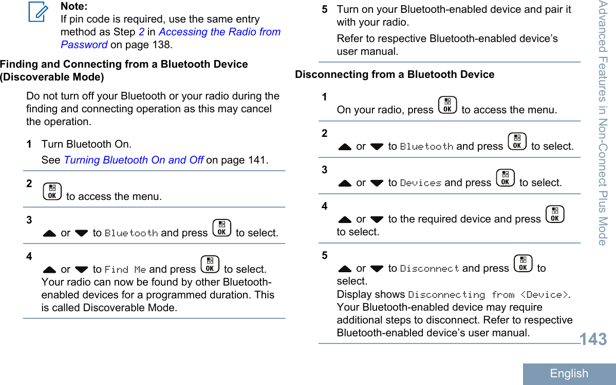 Note:If pin code is required, use the same entrymethod as Step 2 in Accessing the Radio fromPassword on page 138.Finding and Connecting from a Bluetooth Device(Discoverable Mode)Do not turn off your Bluetooth or your radio during thefinding and connecting operation as this may cancelthe operation.1Turn Bluetooth On.See Turning Bluetooth On and Off on page 141.2 to access the menu.3 or   to Bluetooth and press   to select.4 or   to Find Me and press   to select.Your radio can now be found by other Bluetooth-enabled devices for a programmed duration. Thisis called Discoverable Mode.5Turn on your Bluetooth-enabled device and pair itwith your radio.Refer to respective Bluetooth-enabled device’suser manual.Disconnecting from a Bluetooth Device1On your radio, press   to access the menu.2 or   to Bluetooth and press   to select.3 or   to Devices and press   to select.4 or   to the required device and press to select.5 or   to Disconnect and press   toselect.Display shows Disconnecting from &lt;Device&gt;.Your Bluetooth-enabled device may requireadditional steps to disconnect. Refer to respectiveBluetooth-enabled device’s user manual.Advanced Features in Non-Connect Plus Mode143English