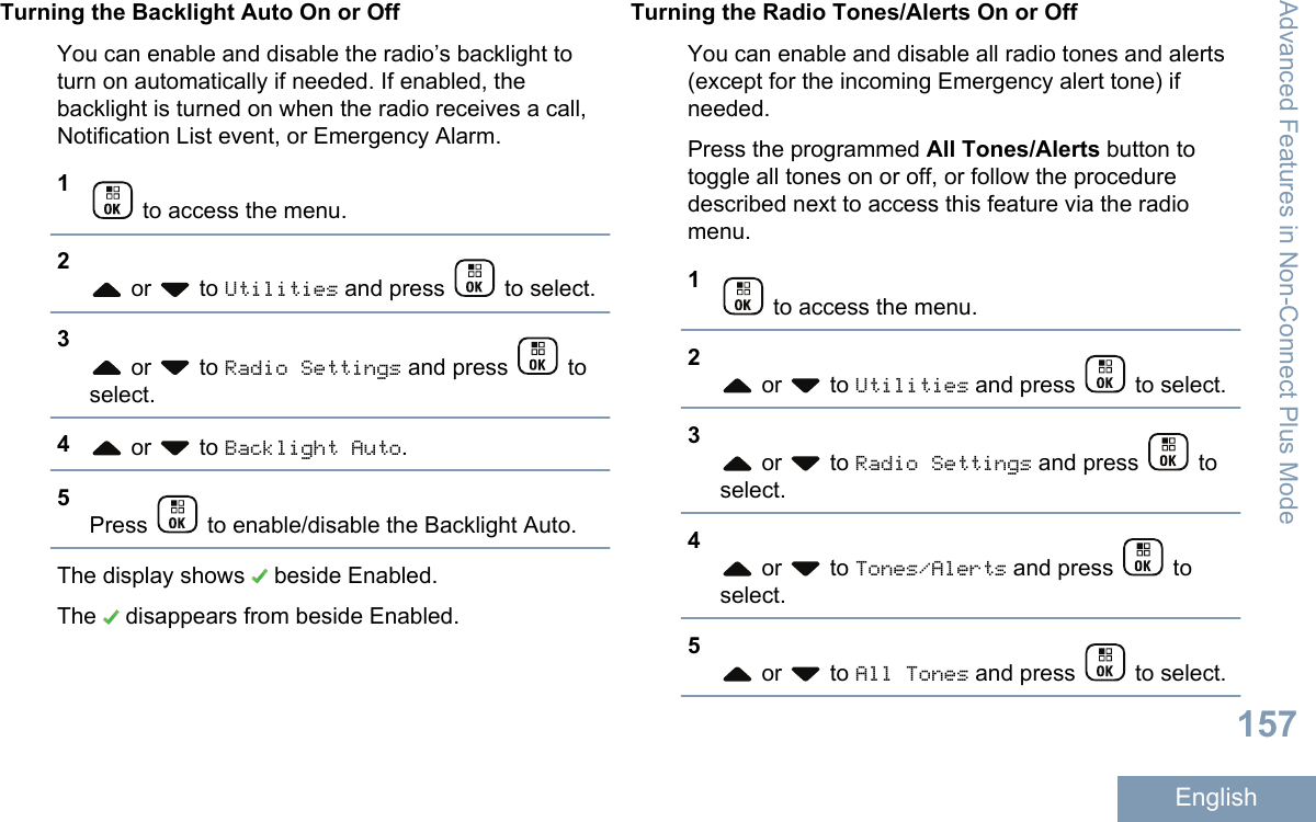 Turning the Backlight Auto On or OffYou can enable and disable the radio’s backlight toturn on automatically if needed. If enabled, thebacklight is turned on when the radio receives a call,Notification List event, or Emergency Alarm.1 to access the menu.2 or   to Utilities and press   to select.3 or   to Radio Settings and press   toselect.4 or   to Backlight Auto.5Press   to enable/disable the Backlight Auto.The display shows   beside Enabled.The   disappears from beside Enabled.Turning the Radio Tones/Alerts On or OffYou can enable and disable all radio tones and alerts(except for the incoming Emergency alert tone) ifneeded.Press the programmed All Tones/Alerts button totoggle all tones on or off, or follow the proceduredescribed next to access this feature via the radiomenu.1 to access the menu.2 or   to Utilities and press   to select.3 or   to Radio Settings and press   toselect.4 or   to Tones/Alerts and press   toselect.5 or   to All Tones and press   to select.Advanced Features in Non-Connect Plus Mode157English