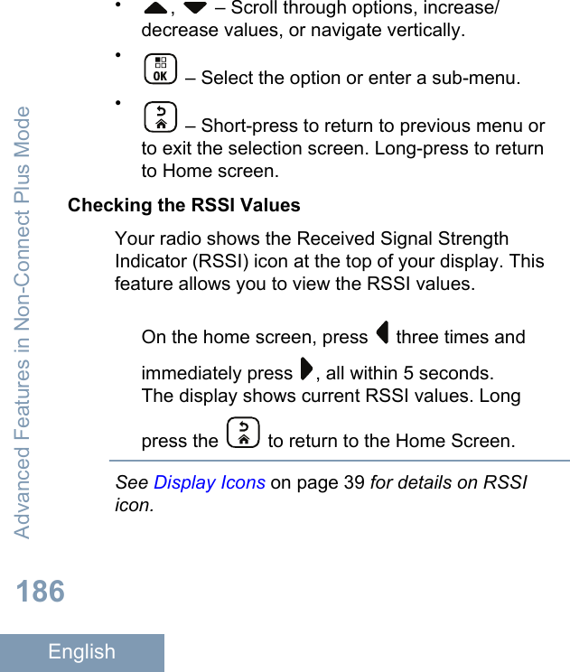 •,   – Scroll through options, increase/decrease values, or navigate vertically.• – Select the option or enter a sub-menu.• – Short-press to return to previous menu orto exit the selection screen. Long-press to returnto Home screen.Checking the RSSI ValuesYour radio shows the Received Signal StrengthIndicator (RSSI) icon at the top of your display. Thisfeature allows you to view the RSSI values.On the home screen, press   three times andimmediately press  , all within 5 seconds.The display shows current RSSI values. Longpress the   to return to the Home Screen.See Display Icons on page 39 for details on RSSIicon.Advanced Features in Non-Connect Plus Mode186English