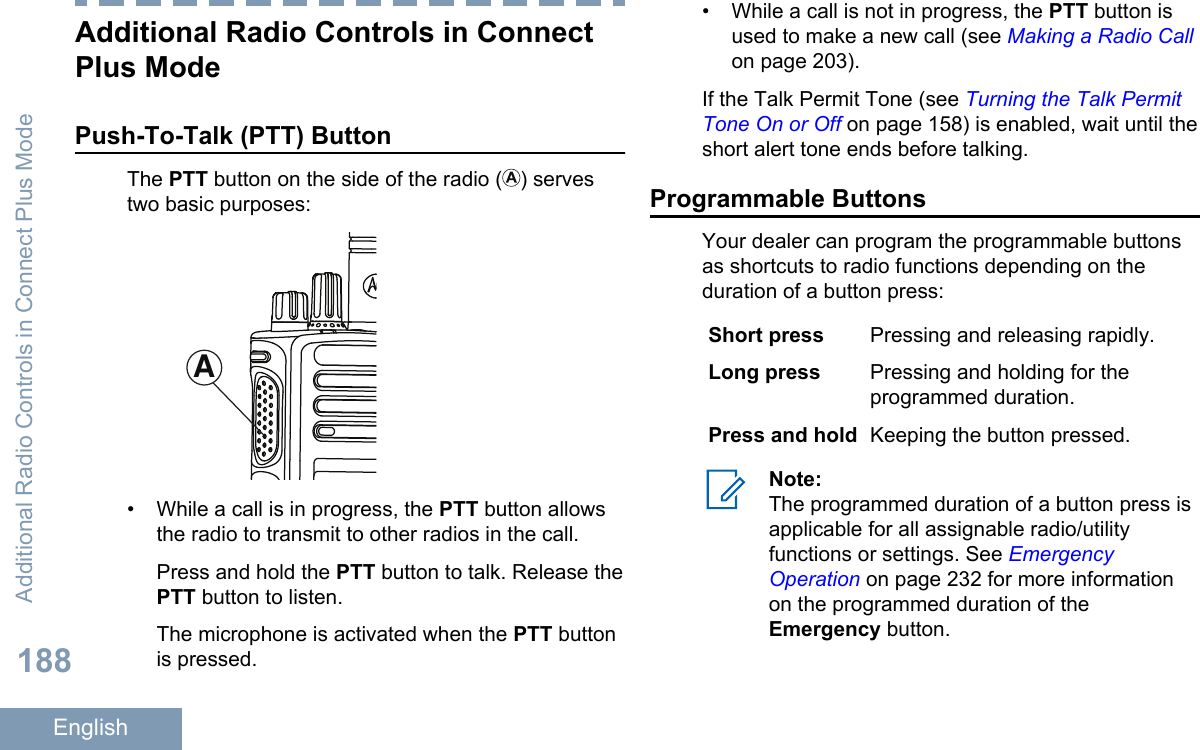 Additional Radio Controls in ConnectPlus ModePush-To-Talk (PTT) ButtonThe PTT button on the side of the radio ( ) servestwo basic purposes:A• While a call is in progress, the PTT button allowsthe radio to transmit to other radios in the call.Press and hold the PTT button to talk. Release thePTT button to listen.The microphone is activated when the PTT buttonis pressed.• While a call is not in progress, the PTT button isused to make a new call (see Making a Radio Callon page 203).If the Talk Permit Tone (see Turning the Talk PermitTone On or Off on page 158) is enabled, wait until theshort alert tone ends before talking.Programmable ButtonsYour dealer can program the programmable buttonsas shortcuts to radio functions depending on theduration of a button press:Short press Pressing and releasing rapidly.Long press Pressing and holding for theprogrammed duration.Press and hold Keeping the button pressed.Note:The programmed duration of a button press isapplicable for all assignable radio/utilityfunctions or settings. See EmergencyOperation on page 232 for more informationon the programmed duration of theEmergency button.Additional Radio Controls in Connect Plus Mode188English