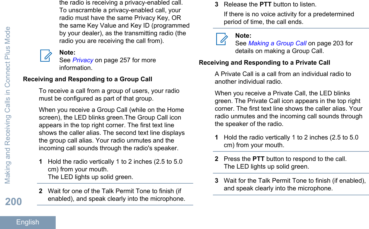 the radio is receiving a privacy-enabled call.To unscramble a privacy-enabled call, yourradio must have the same Privacy Key, ORthe same Key Value and Key ID (programmedby your dealer), as the transmitting radio (theradio you are receiving the call from).Note:See Privacy on page 257 for moreinformation.Receiving and Responding to a Group CallTo receive a call from a group of users, your radiomust be configured as part of that group.When you receive a Group Call (while on the Homescreen), the LED blinks green.The Group Call iconappears in the top right corner. The first text lineshows the caller alias. The second text line displaysthe group call alias. Your radio unmutes and theincoming call sounds through the radio&apos;s speaker.1Hold the radio vertically 1 to 2 inches (2.5 to 5.0cm) from your mouth.The LED lights up solid green.2Wait for one of the Talk Permit Tone to finish (ifenabled), and speak clearly into the microphone.3Release the PTT button to listen.If there is no voice activity for a predeterminedperiod of time, the call ends.Note:See Making a Group Call on page 203 fordetails on making a Group Call.Receiving and Responding to a Private CallA Private Call is a call from an individual radio toanother individual radio.When you receive a Private Call, the LED blinksgreen. The Private Call icon appears in the top rightcorner. The first text line shows the caller alias. Yourradio unmutes and the incoming call sounds throughthe speaker of the radio.1Hold the radio vertically 1 to 2 inches (2.5 to 5.0cm) from your mouth.2Press the PTT button to respond to the call.The LED lights up solid green.3Wait for the Talk Permit Tone to finish (if enabled),and speak clearly into the microphone.Making and Receiving Calls in Connect Plus Mode200English