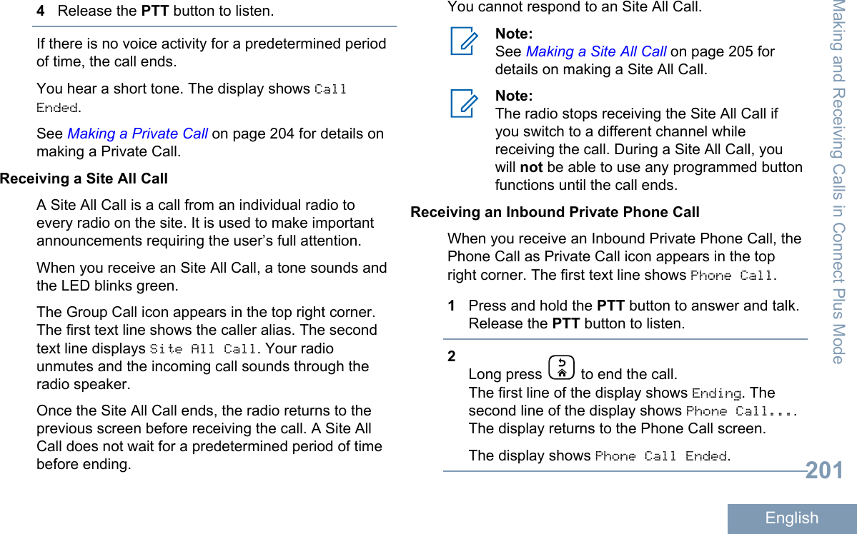 4Release the PTT button to listen.If there is no voice activity for a predetermined periodof time, the call ends.You hear a short tone. The display shows CallEnded.See Making a Private Call on page 204 for details onmaking a Private Call.Receiving a Site All CallA Site All Call is a call from an individual radio toevery radio on the site. It is used to make importantannouncements requiring the user’s full attention.When you receive an Site All Call, a tone sounds andthe LED blinks green.The Group Call icon appears in the top right corner.The first text line shows the caller alias. The secondtext line displays Site All Call. Your radiounmutes and the incoming call sounds through theradio speaker.Once the Site All Call ends, the radio returns to theprevious screen before receiving the call. A Site AllCall does not wait for a predetermined period of timebefore ending.You cannot respond to an Site All Call.Note:See Making a Site All Call on page 205 fordetails on making a Site All Call.Note:The radio stops receiving the Site All Call ifyou switch to a different channel whilereceiving the call. During a Site All Call, youwill not be able to use any programmed buttonfunctions until the call ends.Receiving an Inbound Private Phone CallWhen you receive an Inbound Private Phone Call, thePhone Call as Private Call icon appears in the topright corner. The first text line shows Phone Call.1Press and hold the PTT button to answer and talk.Release the PTT button to listen.2Long press   to end the call.The first line of the display shows Ending. Thesecond line of the display shows Phone Call....The display returns to the Phone Call screen.The display shows Phone Call Ended.Making and Receiving Calls in Connect Plus Mode201English
