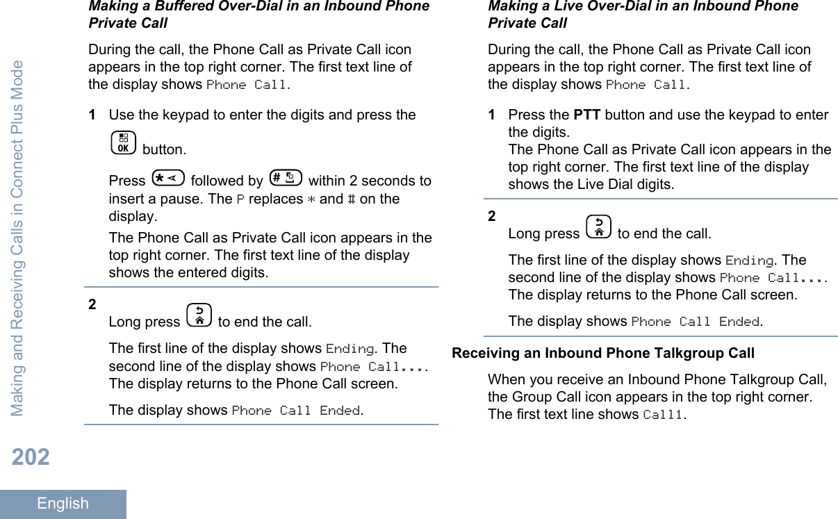 Making a Buffered Over-Dial in an Inbound PhonePrivate CallDuring the call, the Phone Call as Private Call iconappears in the top right corner. The first text line ofthe display shows Phone Call.1Use the keypad to enter the digits and press the button.Press   followed by   within 2 seconds toinsert a pause. The P replaces * and # on thedisplay.The Phone Call as Private Call icon appears in thetop right corner. The first text line of the displayshows the entered digits.2Long press   to end the call.The first line of the display shows Ending. Thesecond line of the display shows Phone Call....The display returns to the Phone Call screen.The display shows Phone Call Ended.Making a Live Over-Dial in an Inbound PhonePrivate CallDuring the call, the Phone Call as Private Call iconappears in the top right corner. The first text line ofthe display shows Phone Call.1Press the PTT button and use the keypad to enterthe digits.The Phone Call as Private Call icon appears in thetop right corner. The first text line of the displayshows the Live Dial digits.2Long press   to end the call.The first line of the display shows Ending. Thesecond line of the display shows Phone Call....The display returns to the Phone Call screen.The display shows Phone Call Ended.Receiving an Inbound Phone Talkgroup CallWhen you receive an Inbound Phone Talkgroup Call,the Group Call icon appears in the top right corner.The first text line shows Call1.Making and Receiving Calls in Connect Plus Mode202English