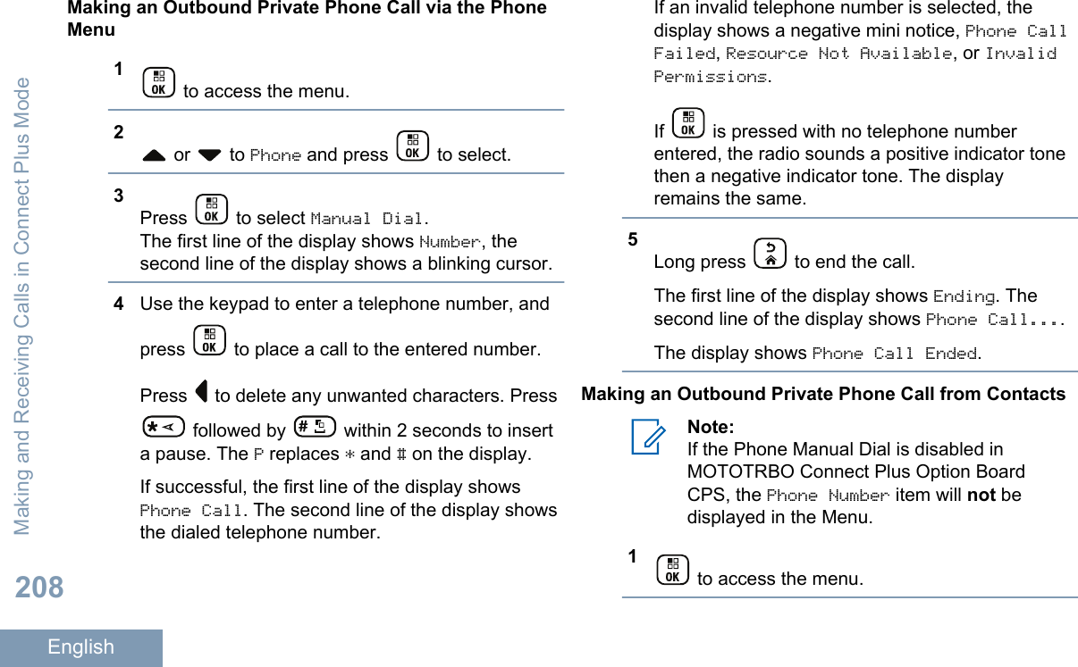 Making an Outbound Private Phone Call via the PhoneMenu1 to access the menu.2 or   to Phone and press   to select.3Press   to select Manual Dial.The first line of the display shows Number, thesecond line of the display shows a blinking cursor.4Use the keypad to enter a telephone number, andpress   to place a call to the entered number.Press   to delete any unwanted characters. Press followed by   within 2 seconds to inserta pause. The P replaces * and # on the display.If successful, the first line of the display showsPhone Call. The second line of the display showsthe dialed telephone number.If an invalid telephone number is selected, thedisplay shows a negative mini notice, Phone CallFailed, Resource Not Available, or InvalidPermissions.If   is pressed with no telephone numberentered, the radio sounds a positive indicator tonethen a negative indicator tone. The displayremains the same.5Long press   to end the call.The first line of the display shows Ending. Thesecond line of the display shows Phone Call....The display shows Phone Call Ended.Making an Outbound Private Phone Call from ContactsNote:If the Phone Manual Dial is disabled inMOTOTRBO Connect Plus Option BoardCPS, the Phone Number item will not bedisplayed in the Menu.1 to access the menu.Making and Receiving Calls in Connect Plus Mode208English