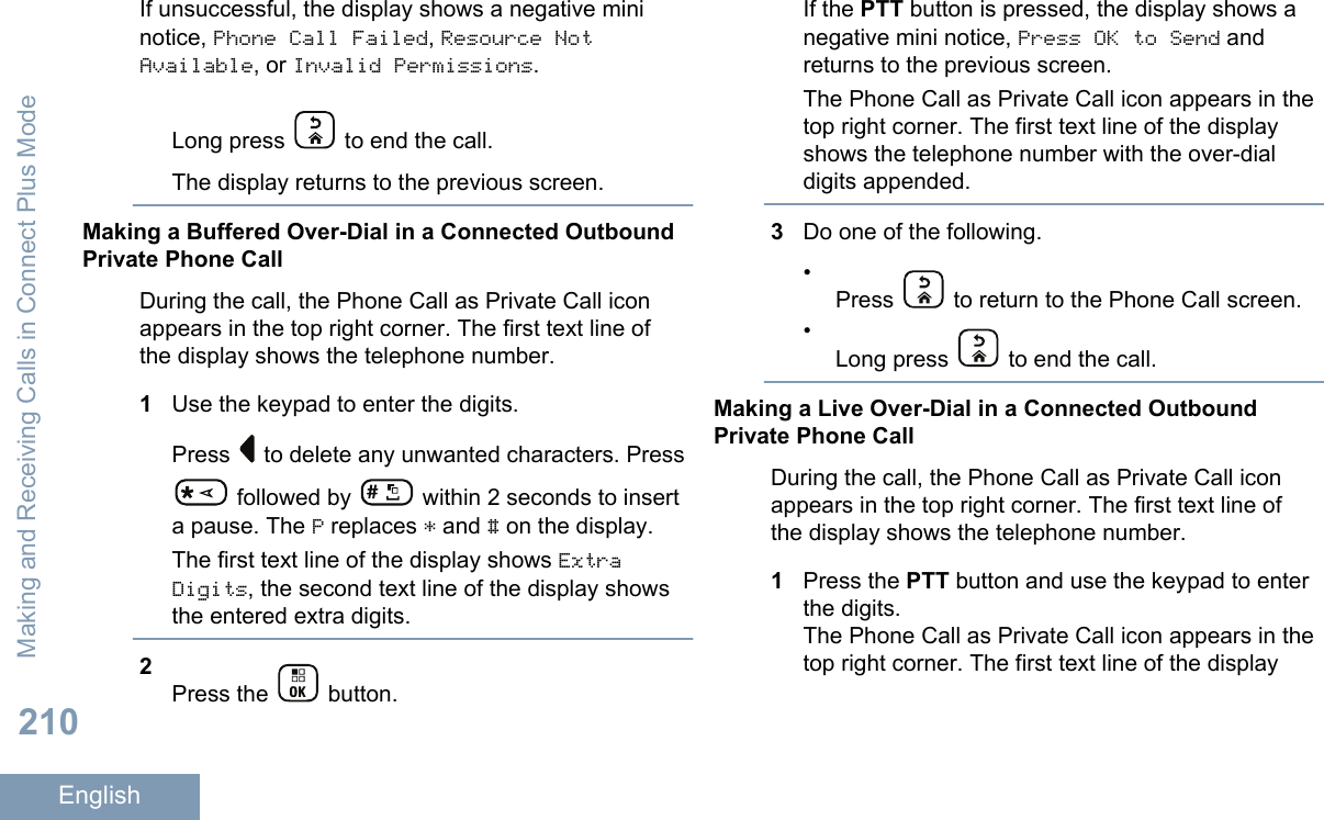 If unsuccessful, the display shows a negative mininotice, Phone Call Failed, Resource NotAvailable, or Invalid Permissions.Long press   to end the call.The display returns to the previous screen.Making a Buffered Over-Dial in a Connected OutboundPrivate Phone CallDuring the call, the Phone Call as Private Call iconappears in the top right corner. The first text line ofthe display shows the telephone number.1Use the keypad to enter the digits.Press   to delete any unwanted characters. Press followed by   within 2 seconds to inserta pause. The P replaces * and # on the display.The first text line of the display shows ExtraDigits, the second text line of the display showsthe entered extra digits.2Press the   button.If the PTT button is pressed, the display shows anegative mini notice, Press OK to Send andreturns to the previous screen.The Phone Call as Private Call icon appears in thetop right corner. The first text line of the displayshows the telephone number with the over-dialdigits appended.3Do one of the following.•Press   to return to the Phone Call screen.•Long press   to end the call.Making a Live Over-Dial in a Connected OutboundPrivate Phone CallDuring the call, the Phone Call as Private Call iconappears in the top right corner. The first text line ofthe display shows the telephone number.1Press the PTT button and use the keypad to enterthe digits.The Phone Call as Private Call icon appears in thetop right corner. The first text line of the displayMaking and Receiving Calls in Connect Plus Mode210English