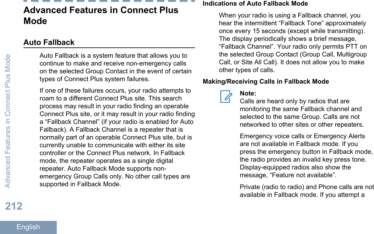 Advanced Features in Connect PlusModeAuto FallbackAuto Fallback is a system feature that allows you tocontinue to make and receive non-emergency callson the selected Group Contact in the event of certaintypes of Connect Plus system failures.If one of these failures occurs, your radio attempts toroam to a different Connect Plus site. This searchprocess may result in your radio finding an operableConnect Plus site, or it may result in your radio findinga “Fallback Channel” (if your radio is enabled for AutoFallback). A Fallback Channel is a repeater that isnormally part of an operable Connect Plus site, but iscurrently unable to communicate with either its sitecontroller or the Connect Plus network. In Fallbackmode, the repeater operates as a single digitalrepeater. Auto Fallback Mode supports non-emergency Group Calls only. No other call types aresupported in Fallback Mode.Indications of Auto Fallback ModeWhen your radio is using a Fallback channel, youhear the intermittent “Fallback Tone” approximatelyonce every 15 seconds (except while transmitting).The display periodically shows a brief message,“Fallback Channel”. Your radio only permits PTT onthe selected Group Contact (Group Call, MultigroupCall, or Site All Call). It does not allow you to makeother types of calls.Making/Receiving Calls in Fallback ModeNote:Calls are heard only by radios that aremonitoring the same Fallback channel andselected to the same Group. Calls are notnetworked to other sites or other repeaters.Emergency voice calls or Emergency Alertsare not available in Fallback mode. If youpress the emergency button in Fallback mode,the radio provides an invalid key press tone.Display-equipped radios also show themessage, “Feature not available”.Private (radio to radio) and Phone calls are notavailable in Fallback mode. If you attempt aAdvanced Features in Connect Plus Mode212English