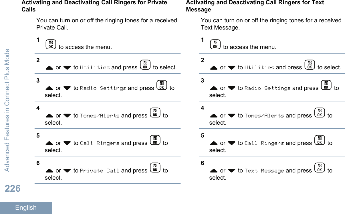 Activating and Deactivating Call Ringers for PrivateCallsYou can turn on or off the ringing tones for a receivedPrivate Call.1 to access the menu.2 or   to Utilities and press   to select.3 or   to Radio Settings and press   toselect.4 or   to Tones/Alerts and press   toselect.5 or   to Call Ringers and press   toselect.6 or   to Private Call and press   toselect.Activating and Deactivating Call Ringers for TextMessageYou can turn on or off the ringing tones for a receivedText Message.1 to access the menu.2 or   to Utilities and press   to select.3 or   to Radio Settings and press   toselect.4 or   to Tones/Alerts and press   toselect.5 or   to Call Ringers and press   toselect.6 or   to Text Message and press   toselect.Advanced Features in Connect Plus Mode226English