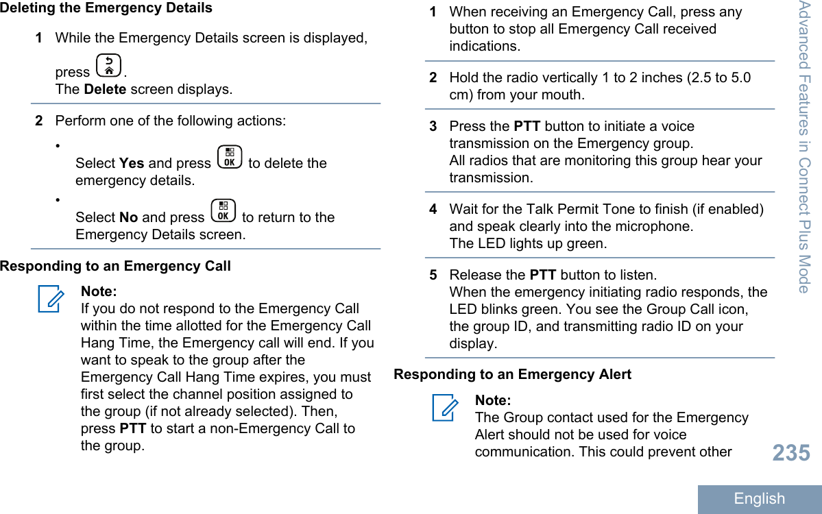 Deleting the Emergency Details1While the Emergency Details screen is displayed,press  .The Delete screen displays.2Perform one of the following actions:•Select Yes and press   to delete theemergency details.•Select No and press   to return to theEmergency Details screen.Responding to an Emergency CallNote:If you do not respond to the Emergency Callwithin the time allotted for the Emergency CallHang Time, the Emergency call will end. If youwant to speak to the group after theEmergency Call Hang Time expires, you mustfirst select the channel position assigned tothe group (if not already selected). Then,press PTT to start a non-Emergency Call tothe group.1When receiving an Emergency Call, press anybutton to stop all Emergency Call receivedindications.2Hold the radio vertically 1 to 2 inches (2.5 to 5.0cm) from your mouth.3Press the PTT button to initiate a voicetransmission on the Emergency group.All radios that are monitoring this group hear yourtransmission.4Wait for the Talk Permit Tone to finish (if enabled)and speak clearly into the microphone.The LED lights up green.5Release the PTT button to listen.When the emergency initiating radio responds, theLED blinks green. You see the Group Call icon,the group ID, and transmitting radio ID on yourdisplay.Responding to an Emergency AlertNote:The Group contact used for the EmergencyAlert should not be used for voicecommunication. This could prevent otherAdvanced Features in Connect Plus Mode235English