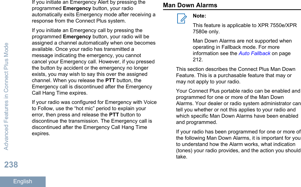 If you initiate an Emergency Alert by pressing theprogrammed Emergency button, your radioautomatically exits Emergency mode after receiving aresponse from the Connect Plus system.If you initiate an Emergency call by pressing theprogrammed Emergency button, your radio will beassigned a channel automatically when one becomesavailable. Once your radio has transmitted amessage indicating the emergency, you cannotcancel your Emergency call. However, if you pressedthe button by accident or the emergency no longerexists, you may wish to say this over the assignedchannel. When you release the PTT button, theEmergency call is discontinued after the EmergencyCall Hang Time expires.If your radio was configured for Emergency with Voiceto Follow, use the “hot mic” period to explain yourerror, then press and release the PTT button todiscontinue the transmission. The Emergency call isdiscontinued after the Emergency Call Hang Timeexpires.Man Down AlarmsNote:This feature is applicable to XPR 7550e/XPR7580e only.Man Down Alarms are not supported whenoperating in Fallback mode. For moreinformation see the Auto Fallback on page212.This section describes the Connect Plus Man DownFeature. This is a purchasable feature that may ormay not apply to your radio.Your Connect Plus portable radio can be enabled andprogrammed for one or more of the Man DownAlarms. Your dealer or radio system administrator cantell you whether or not this applies to your radio andwhich specific Man Down Alarms have been enabledand programmed.If your radio has been programmed for one or more ofthe following Man Down Alarms, it is important for youto understand how the Alarm works, what indication(tones) your radio provides, and the action you shouldtake.Advanced Features in Connect Plus Mode238English