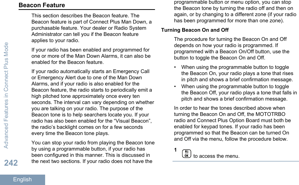 Beacon FeatureThis section describes the Beacon feature. TheBeacon feature is part of Connect Plus Man Down, apurchasable feature. Your dealer or Radio SystemAdministrator can tell you if the Beacon featureapplies to your radio.If your radio has been enabled and programmed forone or more of the Man Down Alarms, it can also beenabled for the Beacon feature.If your radio automatically starts an Emergency Callor Emergency Alert due to one of the Man DownAlarms, and if your radio is also enabled for theBeacon feature, the radio starts to periodically emit ahigh pitched tone approximately once every tenseconds. The interval can vary depending on whetheryou are talking on your radio. The purpose of theBeacon tone is to help searchers locate you. If yourradio has also been enabled for the “Visual Beacon”,the radio’s backlight comes on for a few secondsevery time the Beacon tone plays.You can stop your radio from playing the Beacon toneby using a programmable button, if your radio hasbeen configured in this manner. This is discussed inthe next two sections. If your radio does not have theprogrammable button or menu option, you can stopthe Beacon tone by turning the radio off and then onagain, or by changing to a different zone (if your radiohas been programmed for more than one zone).Turning Beacon On and OffThe procedure for turning the Beacon On and Offdepends on how your radio is programmed. Ifprogrammed with a Beacon On/Off button, use thebutton to toggle the Beacon On and Off.• When using the programmable button to togglethe Beacon On, your radio plays a tone that risesin pitch and shows a brief confirmation message.• When using the programmable button to togglethe Beacon Off, your radio plays a tone that falls inpitch and shows a brief confirmation message.In order to hear the tones described above whenturning the Beacon On and Off, the MOTOTRBOradio and Connect Plus Option Board must both beenabled for keypad tones. If your radio has beenprogrammed so that the Beacon can be turned Onand Off via the menu, follow the procedure below.1 to access the menu.Advanced Features in Connect Plus Mode242English