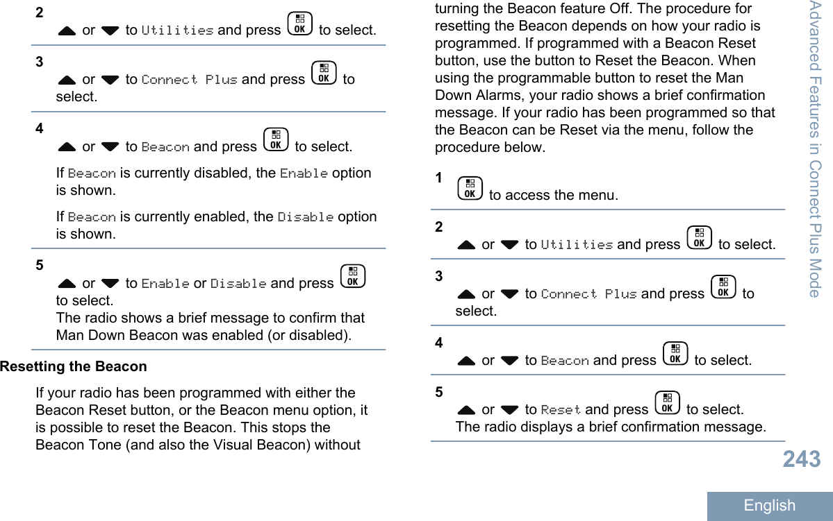 2 or   to Utilities and press   to select.3 or   to Connect Plus and press   toselect.4 or   to Beacon and press   to select.If Beacon is currently disabled, the Enable optionis shown.If Beacon is currently enabled, the Disable optionis shown.5 or   to Enable or Disable and press to select.The radio shows a brief message to confirm thatMan Down Beacon was enabled (or disabled).Resetting the BeaconIf your radio has been programmed with either theBeacon Reset button, or the Beacon menu option, itis possible to reset the Beacon. This stops theBeacon Tone (and also the Visual Beacon) withoutturning the Beacon feature Off. The procedure forresetting the Beacon depends on how your radio isprogrammed. If programmed with a Beacon Resetbutton, use the button to Reset the Beacon. Whenusing the programmable button to reset the ManDown Alarms, your radio shows a brief confirmationmessage. If your radio has been programmed so thatthe Beacon can be Reset via the menu, follow theprocedure below.1 to access the menu.2 or   to Utilities and press   to select.3 or   to Connect Plus and press   toselect.4 or   to Beacon and press   to select.5 or   to Reset and press   to select.The radio displays a brief confirmation message.Advanced Features in Connect Plus Mode243English