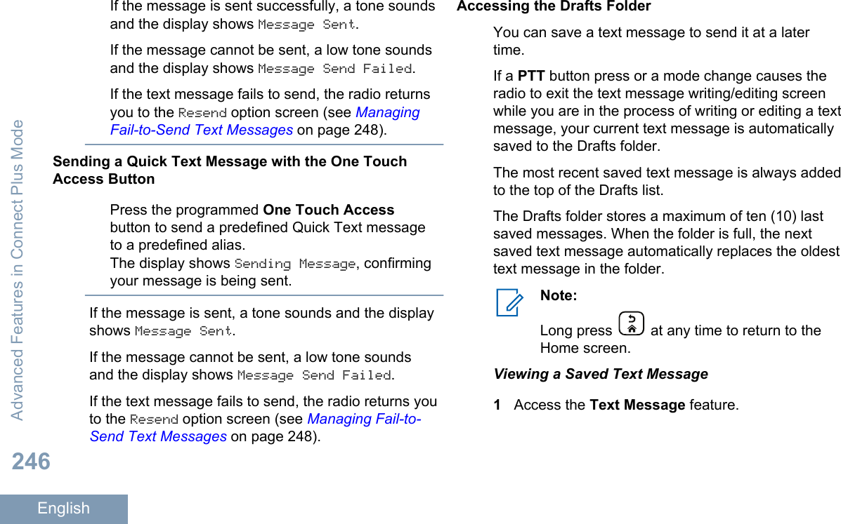 If the message is sent successfully, a tone soundsand the display shows Message Sent.If the message cannot be sent, a low tone soundsand the display shows Message Send Failed.If the text message fails to send, the radio returnsyou to the Resend option screen (see ManagingFail-to-Send Text Messages on page 248).Sending a Quick Text Message with the One TouchAccess ButtonPress the programmed One Touch Accessbutton to send a predefined Quick Text messageto a predefined alias.The display shows Sending Message, confirmingyour message is being sent.If the message is sent, a tone sounds and the displayshows Message Sent.If the message cannot be sent, a low tone soundsand the display shows Message Send Failed.If the text message fails to send, the radio returns youto the Resend option screen (see Managing Fail-to-Send Text Messages on page 248).Accessing the Drafts FolderYou can save a text message to send it at a latertime.If a PTT button press or a mode change causes theradio to exit the text message writing/editing screenwhile you are in the process of writing or editing a textmessage, your current text message is automaticallysaved to the Drafts folder.The most recent saved text message is always addedto the top of the Drafts list.The Drafts folder stores a maximum of ten (10) lastsaved messages. When the folder is full, the nextsaved text message automatically replaces the oldesttext message in the folder.Note:Long press   at any time to return to theHome screen.Viewing a Saved Text Message1Access the Text Message feature.Advanced Features in Connect Plus Mode246English