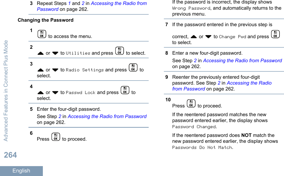 3Repeat Steps 1 and 2 in Accessing the Radio fromPassword on page 262.Changing the Password1 to access the menu.2 or   to Utilities and press   to select.3 or   to Radio Settings and press   toselect.4 or   to Passwd Lock and press   toselect.5Enter the four-digit password.See Step 2 in Accessing the Radio from Passwordon page 262.6Press   to proceed.If the password is incorrect, the display showsWrong Password, and automatically returns to theprevious menu.7If the password entered in the previous step iscorrect,   or   to Change Pwd and press to select.8Enter a new four-digit password.See Step 2 in Accessing the Radio from Passwordon page 262.9Reenter the previously entered four-digitpassword. See Step 2 in Accessing the Radiofrom Password on page 262.10Press   to proceed.If the reentered password matches the newpassword entered earlier, the display showsPassword Changed.If the reentered password does NOT match thenew password entered earlier, the display showsPasswords Do Not Match.Advanced Features in Connect Plus Mode264English