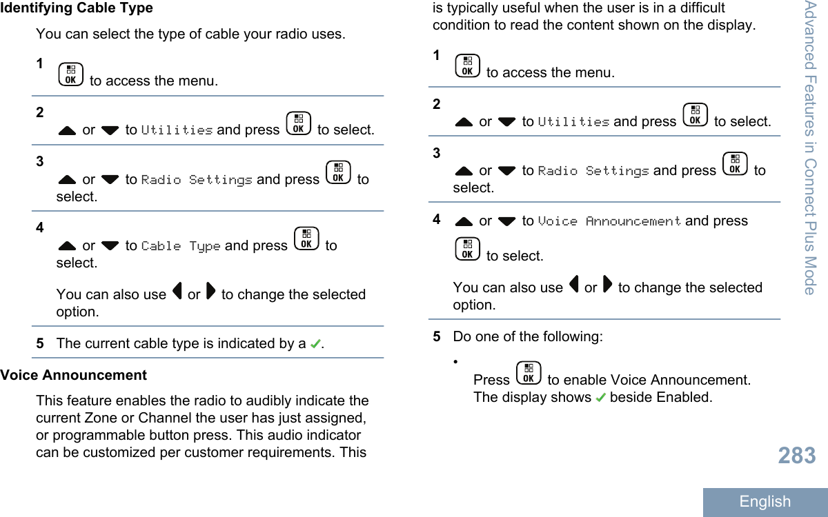 Identifying Cable TypeYou can select the type of cable your radio uses.1 to access the menu.2 or   to Utilities and press   to select.3 or   to Radio Settings and press   toselect.4 or   to Cable Type and press   toselect.You can also use   or   to change the selectedoption.5The current cable type is indicated by a  .Voice AnnouncementThis feature enables the radio to audibly indicate thecurrent Zone or Channel the user has just assigned,or programmable button press. This audio indicatorcan be customized per customer requirements. Thisis typically useful when the user is in a difficultcondition to read the content shown on the display.1 to access the menu.2 or   to Utilities and press   to select.3 or   to Radio Settings and press   toselect.4 or   to Voice Announcement and press to select.You can also use   or   to change the selectedoption.5Do one of the following:•Press   to enable Voice Announcement.The display shows   beside Enabled.Advanced Features in Connect Plus Mode283English