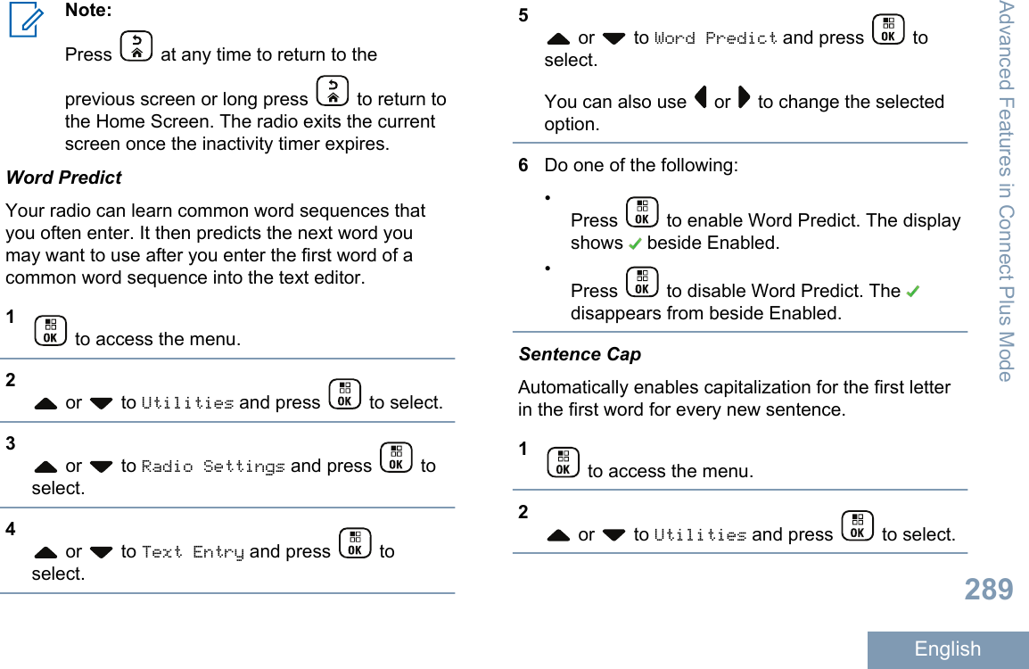 Note:Press   at any time to return to theprevious screen or long press   to return tothe Home Screen. The radio exits the currentscreen once the inactivity timer expires.Word PredictYour radio can learn common word sequences thatyou often enter. It then predicts the next word youmay want to use after you enter the first word of acommon word sequence into the text editor.1 to access the menu.2 or   to Utilities and press   to select.3 or   to Radio Settings and press   toselect.4 or   to Text Entry and press   toselect.5 or   to Word Predict and press   toselect.You can also use   or   to change the selectedoption.6Do one of the following:•Press   to enable Word Predict. The displayshows   beside Enabled.•Press   to disable Word Predict. The disappears from beside Enabled.Sentence CapAutomatically enables capitalization for the first letterin the first word for every new sentence.1 to access the menu.2 or   to Utilities and press   to select.Advanced Features in Connect Plus Mode289English