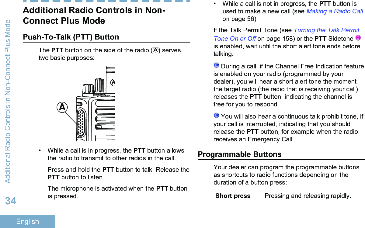 Additional Radio Controls in Non-Connect Plus ModePush-To-Talk (PTT) ButtonThe PTT button on the side of the radio ( ) servestwo basic purposes:A• While a call is in progress, the PTT button allowsthe radio to transmit to other radios in the call.Press and hold the PTT button to talk. Release thePTT button to listen.The microphone is activated when the PTT buttonis pressed.• While a call is not in progress, the PTT button isused to make a new call (see Making a Radio Callon page 56).If the Talk Permit Tone (see Turning the Talk PermitTone On or Off on page 158) or the PTT Sidetone is enabled, wait until the short alert tone ends beforetalking. During a call, if the Channel Free Indication featureis enabled on your radio (programmed by yourdealer), you will hear a short alert tone the momentthe target radio (the radio that is receiving your call)releases the PTT button, indicating the channel isfree for you to respond. You will also hear a continuous talk prohibit tone, ifyour call is interrupted, indicating that you shouldrelease the PTT button, for example when the radioreceives an Emergency Call.Programmable ButtonsYour dealer can program the programmable buttonsas shortcuts to radio functions depending on theduration of a button press:Short press Pressing and releasing rapidly.Additional Radio Controls in Non-Connect Plus Mode34English