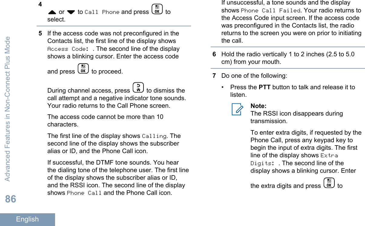 4 or   to Call Phone and press   toselect.5If the access code was not preconfigured in theContacts list, the first line of the display showsAccess Code: . The second line of the displayshows a blinking cursor. Enter the access codeand press   to proceed.During channel access, press   to dismiss thecall attempt and a negative indicator tone sounds.Your radio returns to the Call Phone screen.The access code cannot be more than 10characters.The first line of the display shows Calling. Thesecond line of the display shows the subscriberalias or ID, and the Phone Call icon.If successful, the DTMF tone sounds. You hearthe dialing tone of the telephone user. The first lineof the display shows the subscriber alias or ID,and the RSSI icon. The second line of the displayshows Phone Call and the Phone Call icon.If unsuccessful, a tone sounds and the displayshows Phone Call Failed. Your radio returns tothe Access Code input screen. If the access codewas preconfigured in the Contacts list, the radioreturns to the screen you were on prior to initiatingthe call.6Hold the radio vertically 1 to 2 inches (2.5 to 5.0cm) from your mouth.7Do one of the following:• Press the PTT button to talk and release it tolisten.Note:The RSSI icon disappears duringtransmission.To enter extra digits, if requested by thePhone Call, press any keypad key tobegin the input of extra digits. The firstline of the display shows ExtraDigits: . The second line of thedisplay shows a blinking cursor. Enterthe extra digits and press   toAdvanced Features in Non-Connect Plus Mode86English